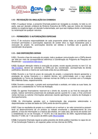 I.10 – REVOGAÇÃO OU ANULAÇÃO DA CHAMADA

I.10.1. A qualquer tempo, a presente Chamada poderá ser revogada ou anulada, no todo ou em
parte, seja por decisão unilateral da Diretoria Executiva do CNPq, seja por motivo de interesse
público ou exigência legal, em decisão fundamentada, sem que isso implique direito a indenização
ou reclamação de qualquer natureza.


I.11 – PERMISSÕES E AUTORIZAÇÕES ESPECIAIS

I.11.1. É de exclusiva responsabilidade de cada proponente adotar todas as providências que
envolvam permissões e autorizações especiais de caráter ético ou legal necessárias para a
execução do projeto. As autorizações deverão ser obtidas e mantidas sob a guarda do
coordenador da proposta.


I.12 – DAS DISPOSIÇÕES GERAIS

I.12.1. Durante a fase de execução do projeto, toda e qualquer comunicação com o CNPq deverá
ser feita por meio de correspondência eletrônica à Coordenação do Programa de Pesquisa em
Biociências – chamada052013@cnpq.br.

I.12.2. Qualquer alteração relativa à execução do projeto, exceto aquela prevista no item 3.2. da
RN 012/2012, deverá ser solicitada ao CNPq por seu coordenador, acompanhada da devida
justificativa, devendo a mesma ser autorizada antes de sua efetivação.

I.12.3. Durante e ao final do prazo de execução do projeto, o proponente deverá apresentar a
prestação de contas financeira e o relatório técnico, em conformidade com o que estiver
estabelecido no Termo de Aceitação e demais normas do CNPq e no contrato com a Fundação
Bill e Melinda Gates, respectivamente.

I.12.4. Durante a execução, o projeto será acompanhado e avaliado, em todas as suas fases, de
acordo com o estabelecido no Termo de Aceitação.

I.12.5. Os agentes financiadores reservam-se o direito de, durante ou ao final da execução do
projeto, realizar seminários presenciais de avaliação parcial, quando for o caso, e final, promover
visitas técnicas ou solicitar informações adicionais visando aperfeiçoar o sistema de Avaliação e
Acompanhamento.

I.12.6. As informações geradas com a implementação das propostas selecionadas e
disponibilizadas na base de dados do CNPq serão de domínio público.

I.12.7. Caso os resultados do projeto ou o relatório em si venham a ter valor comercial ou possam
levar ao desenvolvimento de um produto ou método envolvendo o estabelecimento de uma
patente, a troca de informações e a reserva dos direitos, em cada caso, dar-se-ão de acordo com
o estabelecido na Lei de Inovação, nº 10.973, de 2 de dezembro de 2004, regulamentada pelo
Decreto nº 5.563, de 11 de outubro de 2005 e pela RN-013/2008.

I.12.8. A presente Chamada regula-se pelos preceitos de direito público inseridos no caput do art.
37 da Constituição Federal e, em especial, pelas normas internas do CNPq.




                                                                                                 6
 