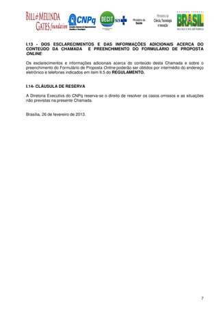 I.13 - DOS ESCLARECIMENTOS E DAS INFORMAÇÕES ADICIONAIS ACERCA DO
CONTEÚDO DA CHAMADA E PREENCHIMENTO DO FORMULÁRIO DE PROPOSTA
ONLINE:

Os esclarecimentos e informações adicionais acerca do conteúdo desta Chamada e sobre o
preenchimento do Formulário de Proposta Online poderão ser obtidos por intermédio do endereço
eletrônico e telefones indicados em item II.5 do REGULAMENTO.


I.14- CLÁUSULA DE RESERVA

A Diretoria Executiva do CNPq reserva-se o direito de resolver os casos omissos e as situações
não previstas na presente Chamada.


Brasília, 26 de fevereiro de 2013.




                                                                                            7
 