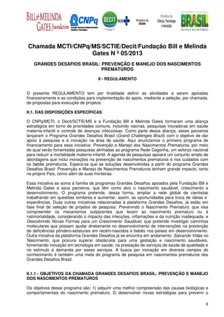 Chamada MCTI/CNPq/MS/SCTIE/Decit/Fundação Bill e Melinda
                  Gates N º 05/2013
   GRANDES DESAFIOS BRASIL: PREVENÇÃO E MANEJO DOS NASCIMENTOS
                            PREMATUROS

                                     II - REGULAMENTO


O presente REGULAMENTO tem por finalidade definir as atividades a serem apoiadas
financeiramente e as condições para implementação do apoio, mediante a seleção, por chamada,
de propostas para execução de projetos.

II.1. DAS DISPOSIÇÕES ESPECÍFICAS

O CNPq/MCTI, o Decit/SCTIE/MS e a Fundação Bill e Melinda Gates formaram uma aliança
estratégica em torno de prioridades comuns, incluindo vacinas, pesquisas inovadoras em saúde
materno-infantil e controle de doenças infecciosas. Como parte dessa aliança, esses parceiros
lançaram o Programa Grandes Desafios Brasil (Grand Challenges Brazil) com o objetivo de dar
apoio à pesquisa e à inovação na área de saúde. Aqui anunciamos o primeiro programa de
financiamento para essa iniciativa: Prevenção e Manejo dos Nascimentos Prematuros, por meio
do qual serão fomentadas pesquisas alinhadas ao programa Rede Cegonha, um esforço nacional
para reduzir a mortalidade materno-infantil. A agenda de pesquisas apoiará um conjunto amplo de
abordagens que inclui inovações na prevenção de nascimentos prematuros e nos cuidados com
os bebês prematuros. Espera-se que as soluções desenvolvidas a partir do programa Grandes
Desafios Brasil: Prevenção e Manejo de Nascimentos Prematuros tenham grande impacto, tanto
no próprio País, como além de suas fronteiras.

Essa iniciativa se soma à família de programas Grandes Desafios apoiados pela Fundação Bill e
Melinda Gates e seus parceiros, que têm como alvo o nascimento saudável, crescimento e
desenvolvimento. O programa pretende, dessa forma, ampliar a rede global de cientistas
trabalhando em questões similares e aumentar, assim, as oportunidades para troca de ideias e
experiências. Duas outras iniciativas relacionadas à plataforma Grandes Desafios, já estão em
fase final de seleção de projetos de pesquisa: Prevenindo o Nascimento Prematuro, que visa
compreender os mecanismos subjacentes que levam ao nascimento prematuro ou à
natimortalidade, considerando o impacto das infecções, inflamações e da nutrição inadequada; e
Descobrindo Novas Formas para um Crescimento Saudável, que pretende investigar caminhos
moleculares que possam ajudar diretamente no desenvolvimento de intervenções na prevenção
de deficiências pôndero-estaturais em recém-nascidos e bebês nos países em desenvolvimento.
Outra iniciativa da plataforma Grandes Desafios já se encontra em andamento: Salvando Vidas no
Nascimento, que procura superar obstáculos para uma gestação e nascimento saudáveis,
fomentando inovação em tecnologia em saúde, na prestação de serviços de saúde de qualidade e
no estímulo à demanda por esses serviços. A busca por inovação em diversos campos do
conhecimento é também uma meta do programa de pesquisa em nascimentos prematuros dos
Grandes Desafios Brasil.


II.1.1 - OBJETIVOS DA CHAMADA GRANDES DESAFIOS BRASIL: PREVENÇÃO E MANEJO
DOS NASCIMENTOS PREMATUROS

Os objetivos desse programa são: 1) adquirir uma melhor compreensão das causas biológicas e
comportamentais do nascimento prematuro; 2) desenvolver novas estratégias para prevenir o

                                                                                             8
 