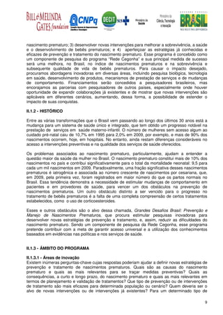 nascimento prematuro; 3) desenvolver novas intervenções para melhorar a sobrevivência, a saúde
e o desenvolvimento de bebês prematuros; e 4) aperfeiçoar as estratégias já conhecidas e
eficazes de prevenção e tratamento do nascimento prematuro. Esse programa é concebido como
um componente de pesquisa do programa “Rede Cegonha” e sua principal medida de sucesso
será uma melhora, no Brasil, no índice de nascimentos prematuros e na sobrevivência e
subsequente qualidade de vida de bebês prematuros. Para causar o impacto desejado,
procuramos abordagens inovadoras em diversas áreas, incluindo pesquisa biológica, tecnologia
em saúde, desenvolvimento de produtos, mecanismos de prestação de serviços e de mudanças
de comportamento. Financiamentos serão concedidos a pesquisadores brasileiros, mas
encorajamos as parcerias com pesquisadores de outros países, especialmente onde houver
oportunidade de expandir colaborações já existentes e de mostrar que novas intervenções são
aplicáveis em diferentes cenários, aumentando, dessa forma, a possibilidade de estender o
impacto de suas conquistas.

II.1.2 - HISTÓRICO

Entre as várias transformações que o Brasil vem passando ao longo dos últimos 30 anos está a
mudança para um sistema de saúde único e integrado, que tem obtido um progresso notável na
prestação de serviços em saúde materno-infantil. O número de mulheres sem acesso algum ao
cuidado pré-natal caiu de 10,7% em 1995 para 2,0% em 2009, por exemplo, e mais de 90% dos
nascimentos ocorrem, hoje, em hospitais. No entanto, ainda restam diferenças consideráveis no
acesso a intervenções preventivas e na qualidade dos serviços de saúde oferecidos.

Os problemas associados ao nascimento prematuro, particularmente, ajudam a entender a
questão maior da saúde da mulher no Brasil. O nascimento prematuro constitui mais de 10% dos
nascimentos no país e contribui significativamente para o total da mortalidade neonatal: 9,5 para
cada um mil nascimentos em 2009. Paradoxalmente, uma fração significativa desses nascimentos
prematuros é iatrogênica e associada ao número crescente de nascimentos por cesariana, que,
em 2009, pela primeira vez, foram registrados em maior número do que os partos normais no
Brasil. Essa tendência demonstra a necessidade de estimular mudanças de comportamento em
pacientes e em provedores de saúde, para vencer um dos obstáculos na prevenção de
nascimentos prematuros. Um outro obstáculo distinto a ser vencido para o progresso no
tratamento de bebês prematuros é a falta de uma completa compreensão de certos tratamentos
estabelecidos, como o uso de corticoesteroides.

Esses e outros obstáculos são o alvo dessa chamada, Grandes Desafios Brasil: Prevenção e
Manejo de Nascimentos Prematuros, que procura estimular pesquisas inovadoras para
desenvolver novas estratégias de prevenção e tratamento, e, assim, reduzir as dificuldades do
nascimento prematuro. Sendo um componente de pesquisa da Rede Cegonha, esse programa
pretende contribuir com a meta de garantir acesso universal e a utilização dos conhecimentos
baseados em evidências nas políticas e nos serviços de saúde.


II.1.3 - ÂMBITO DO PROGRAMA

II.1.3.1 - Áreas de inovação
Existem inúmeras perguntas-chave cujas respostas poderiam ajudar a definir novas estratégias de
prevenção e tratamento de nascimentos prematuros. Quais são as causas do nascimento
prematuro e quais as mais relevantes para se traçar medidas preventivas? Quais as
consequências, a curto e longo prazo, do nascimento prematuro e quais as mais relevantes em
termos de planejamento e validação de tratamentos? Que tipo de prevenção ou de intervenções
de tratamento são mais eficazes para determinada população ou cenário? Quem deveria ser o
alvo de novas intervenções ou de intervenções já existentes? Para um determinado tipo de

                                                                                               9
 