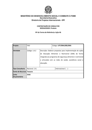 MINISTÉRIO DO DESENVOLVIMENTO SOCIAL E COMBATE À FOME
Secretaria-Executiva
Diretoria de Projetos Internacionais - DPI
CONTRATAÇÃO DE CONSULTOR
MODALIDADE: Produto
Nº do Termo de Referência: Ação 46
Projeto FAO Código: UTF/BRA/085/BRA
Atividade Código: 1.4.2 Descrição: Elaborar propostas para implementação de ações
de Educação Alimentar e Nutricional (EAN) de forma
integrada aos programas de segurança alimentar e nutricional
e articulada com as redes de saúde, assistência social e
educação.
Tipo Consultoria Nacional ( X ) Internacional ( )
Fonte de Recursos Tesouro
Linha
Orçamentária
5542
 