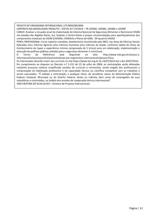 Página | 11
PROJETO DE ORGANISMO INTERNACIONAL UTF/BRA/085/BRA
CONTRATA NA MODALIDADE PRODUTO – EDITAL N.º 53/2014 – TR 105982, 105983, 105984 e 105987
CARGO: Analisar a situação atual da implantação do Sistema Nacional de Segurança Alimentar e Nutricional-SISAN
nos estados das Regiões Norte, Sul, Sudeste e Centro-Oeste e propor recomendações para aperfeiçoamento dos
componentes estaduais do SISAN (CAISANs, CONSEAs e Planos de SAN).- 04 (quatro) VAGAS.
PERFIL PROFISSIONAL: Curso superior completo, devidamente reconhecido pelo MEC, nas áreas de Ciências Sociais
Aplicadas e/ou Ciências Agrárias e/ou Ciências Humanas e/ou Ciências da Saúde, conforme tabela de Áreas de
Conhecimento da Capes e experiência mínima comprovada de 5 (cinco) anos em elaboração, implementação e
execução de políticas públicas voltadas para a segurança alimentar e nutricional.
O Termo de Referência está disponível no sítio: http://www.mds.gov.br/acesso-a-
informacao/licitacoesecontratos/contratacao-por-organismos-internacionais/pessoa-fisica.
Os interessados deverão inserir seu currículo no site https://www.fao.org.br de 14/07/2014 até o dia 20/07/2014.
Em cumprimento ao disposto no Decreto n.º 5.151 de 22 de julho de 2004, as contratações serão efetuadas
mediante processo seletivo simplificado (análise de currículo e entrevista), sendo exigida dos profissionais a
comprovação da habilitação profissional e da capacidade técnica ou científica compatível com os trabalhos a
serem executados. “É vedada a contratação, a qualquer título, de servidores ativos da Administração Pública
Federal, Estadual, Municipal ou do Distrito Federal, direta ou indireta, bem como de empregados de suas
subsidiárias e controladas, no âmbito dos acordos de cooperação técnica internacional”.
IARA CRISTINA DA SILVA ALVES – Diretora de Projetos Internacionais
 