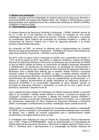 Página | 2
1- Objetivo da contratação
Analisar a situação atual da implantação do Sistema Nacional de Segurança Alimentar e
Nutricional-SISAN nos estados das Regiões Norte, Sul, Sudeste e Centro-Oeste e propor
recomendações para aperfeiçoamento dos componentes estaduais do SISAN (CAISANs,
CONSEAs e Planos de SAN).
2 – Antecedentes e contexto
O Sistema Nacional de Segurança Alimentar e Nutricional – SISAN, instituído através da
Lei nº 11.346, de 15 de setembro de 2006 (LOSAN), foi resultado de uma ampla
mobilização da sociedade civil e setores do governo. Portanto, a instituição e o processo
de consolidação desse Sistema são conquistas da sociedade brasileira e o reflexo do
compromisso do Governo Federal com o tema da segurança alimentar e do Direito
Humano à Alimentação Adequada.
Em novembro de 2007, um avanço foi efetuado com a regulamentação do Conselho
Nacional de Segurança Alimentar e Nutricional – CONSEA e da Câmara Interministerial de
Segurança alimentar e Nutricional – CAISAN, à luz da LOSAN.
Em 2010, mais um passo rumo à construção do SISAN, com a publicação do Decreto nº
7.272, de 25 de agosto de 2010, que definiu os objetivos, diretrizes e sujeitos da Política
Nacional de Segurança Alimentar e Nutricional; as atribuições dos componentes do SISAN
no que se refere à gestão da Política; os mecanismos de adesão e pactuação intersetorial
e interfederativa; os mecanismos de financiamento; as estratégias de monitoramento e
avaliação e os parâmetros para a elaboração do Plano Nacional de Segurança Alimentar e
Nutricional. Para a adesão ficou definido que os estados, Distrito Federal e municípios
deveriam instituir os componentes do SISAN, ou seja, o conselho estadual, distrital ou
municipal de Segurança Alimentar e Nutricional (CONSEAs), composto por dois terços de
representantes da sociedade civil e um terço de representantes governamentais, e a
câmara ou instância governamental de gestão intersetorial de Segurança Alimentar e
Nutricional (CAISANs) e se comprometer elaboração do plano estadual, distrital ou
municipal de Segurança Alimentar e Nutricional, no prazo de um ano a partir da sua
assinatura, observado o disposto no art.20.
Após a adesão de todos estados da Federação e do Distrito Federal ao SISAN, o momento
agora é de consolidar a adesão desses estados e construir o processo de adesão dos
municípios. Considera-se que consolidar a adesão dos Estados significa CAISANs e
CONSEAs atuantes na construção intersetorial e participativa da política, com a realização
de conferências, elaboração do Plano Estadual de Segurança Alimentar e Nutricional
(SAN), coordenação e monitoramento da política, mobilização social, controle social etc.
Neste sentido, é necessário contratar serviços de consultores para analisar a implantação
do SISAN, quanto a evolução e consolidação dos componentes estaduais após o processo
de adesão, com o objetivo de construir proposições para o aperfeiçoamento destes
componentes e do próprio Sistema como um todo.
A contratação será realizada por meio do Projeto de Cooperação Técnica Internacional
com a FAO - Projeto UTF/BRA/085/BRA - Apoio ao Aprimoramento e à Consolidação da
Política Nacional de Segurança Alimentar e Nutricional. O objetivo geral do Projeto com a
FAO é "Contribuir para o aprimoramento e a consolidação da Política Nacional de
 