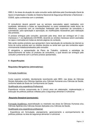 Página | 5
OBS 2: As áreas de atuação de cada consultor serão definidas pela Coordenação-Geral de
Apoio à Implantação e Gestão do Sistema Nacional de Segurança Alimentar e Nutricional –
CGSIS, após a entrevista com o candidato.
O consultor(a) deverá garantir que os serviços executados sejam realizados com
qualidade, atendendo a todas as especificações no prazo estabelecido neste termo de
referência, cumprindo com as orientações realizadas pelo supervisor da consultoria e
submetendo, para apreciação e aprovação, as modificações necessárias para realização
dos produtos.
O produto entregue pelo consultor, aprovado pela área, deve ser entregue em 2 vias
impressas e 1 via digitalizada (CD-ROM), devendo as versões impressas serem assinadas
na capa e rubricadas em todas as demais páginas do conteúdo.
Não serão aceitos produtos que apresentem mera reprodução de conteúdos da internet ou
livros de outros autores sem os créditos devidos ou ainda sem que tais conteúdos sejam
minimamente tratados/analisados pelo consultor.
É obrigatória a apresentação de Plano de Trabalho, contendo a estratégia de
desenvolvimento de todos os produtos de consultoria, o qual deverá ser entregue pelo
consultor juntamente com o primeiro produto apresentado.
5 - Especificações
Requisitos Obrigatórios (eliminatórios):
Formação Acadêmica:
Curso superior completo, devidamente reconhecido pelo MEC, nas áreas de Ciências
Sociais Aplicadas e/ou Ciências Agrárias e/ou Ciências Humanas e/ou Ciências da Saúde,
conforme tabela de Áreas de Conhecimento da Capes.
Qualificação e/ou experiência Profissional:
Experiência mínima comprovada de 5 (cinco) anos em elaboração, implementação e
execução de políticas públicas voltadas para a segurança alimentar e nutricional.
Requisito Desejável (pontuáveis):
Formação Acadêmica: especialização ou mestrado nas áreas de Ciências Humanas e/ou
Ciências Agrárias e/ou Ciências Sociais Aplicadas e/ou Ciências da Saúde.
Qualificação e/ou experiência profissional:
- Experiência em formulação, planejamento, gerenciamento e acompanhamento de
políticas públicas na área de segurança alimentar e nutricional.
 