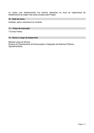 Página | 7
os custos com deslocamento nos trechos referentes ao local de origem/local de
trabalho/local de origem não serão arcados pelo Projeto.
10 - Data de início
Imediato, após a assinatura do contrato.
11 – Prazo de execução
11(onze) meses.
12 - Nome e cargo do Supervisor
Michele Lessa de Oliveira
Diretora do Departamento de Estruturação e Integração de Sistemas Públicos
Agroalimentares.
 