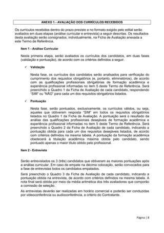 Página | 8
ANEXO 1 - AVALIAÇÃO DOS CURRÍCULOS RECEBIDOS
Os currículos recebidos dentro do prazo previsto e no formato exigido pelo edital serão
avaliados em duas etapas (análise curricular e entrevista) a seguir descritas. Os resultados
desta avaliação serão consignados, individualmente, na Ficha de Avaliação anexada a
este Termo de Referência.
Item 1 - Análise Curricular
Nesta primeira etapa, serão avaliados os currículos dos candidatos, em duas fases
(validação e pontuação), de acordo com os critérios definidos a seguir.
 Validação
Nesta fase, os currículos dos candidatos serão analisados para verificação do
cumprimento dos requisitos obrigatórios (e, portanto, eliminatórios), de acordo
com as qualificações profissionais obrigatórias de formação acadêmica e
experiência profissional informadas no item 5 deste Termo de Referência. Será
preenchido o Quadro 1 da Ficha de Avaliação de cada candidato, respondendo
“SIM” ou “NÃO” para cada um dos requisitos obrigatórios listados.
 Pontuação
Nesta fase, serão pontuados, exclusivamente, os currículos válidos, ou seja,
aqueles que obtiverem resposta “SIM” em todos os requisitos obrigatórios
listados no Quadro 1 da Ficha de Avaliação. A pontuação será o resultado da
análise das qualificações profissionais desejáveis de formação acadêmica e
experiência profissional informadas no item 5 deste Termo de Referência. Será
preenchido o Quadro 2 da Ficha de Avaliação de cada candidato, indicando a
pontuação obtida para cada um dos requisitos desejáveis listados, de acordo
com critérios definidos na mesma tabela. A pontuação da formação acadêmica
obedecerá à titulação acadêmica máxima obtida pelo candidato, sendo
pontuado apenas o maior título obtido pelo profissional.
Item 2 - Entrevista
Serão entrevistados os 3 (três) candidatos que obtiveram as maiores pontuações após
a análise curricular. Em caso de empate na décima colocação, serão convocados para
a fase de entrevistas todos os candidatos empatados.
Será preenchido o Quadro 3 da Ficha de Avaliação de cada candidato, indicando a
pontuação obtida na entrevista, de acordo com critérios definidos na mesma tabela. A
nota final será obtida por meio da média aritmética dos três avaliadores que comporão
a comissão de seleção.
As entrevistas deverão ser realizadas em horário comercial e poderão ser conduzidas
por videoconferência ou audioconferência, a critério do Contratante.
 