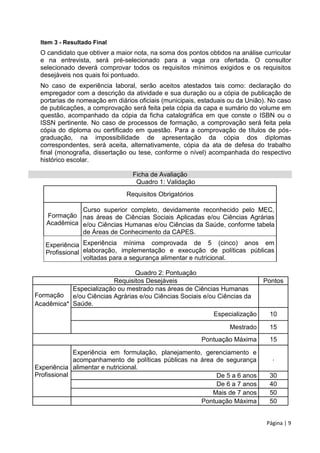 Página | 9
Item 3 - Resultado Final
O candidato que obtiver a maior nota, na soma dos pontos obtidos na análise curricular
e na entrevista, será pré-selecionado para a vaga ora ofertada. O consultor
selecionado deverá comprovar todos os requisitos mínimos exigidos e os requisitos
desejáveis nos quais foi pontuado.
No caso de experiência laboral, serão aceitos atestados tais como: declaração do
empregador com a descrição da atividade e sua duração ou a cópia de publicação de
portarias de nomeação em diários oficiais (municipais, estaduais ou da União). No caso
de publicações, a comprovação será feita pela cópia da capa e sumário do volume em
questão, acompanhado da cópia da ficha catalográfica em que conste o ISBN ou o
ISSN pertinente. No caso de processos de formação, a comprovação será feita pela
cópia do diploma ou certificado em questão. Para a comprovação de títulos de pós-
graduação, na impossibilidade de apresentação da cópia dos diplomas
correspondentes, será aceita, alternativamente, cópia da ata de defesa do trabalho
final (monografia, dissertação ou tese, conforme o nível) acompanhada do respectivo
histórico escolar.
Ficha de Avaliação
Quadro 1: Validação
Requisitos Obrigatórios
Formação
Acadêmica
Curso superior completo, devidamente reconhecido pelo MEC,
nas áreas de Ciências Sociais Aplicadas e/ou Ciências Agrárias
e/ou Ciências Humanas e/ou Ciências da Saúde, conforme tabela
de Áreas de Conhecimento da CAPES.
Experiência
Profissional
Experiência mínima comprovada de 5 (cinco) anos em
elaboração, implementação e execução de políticas públicas
voltadas para a segurança alimentar e nutricional.
Quadro 2: Pontuação
Requisitos Desejáveis Pontos
Formação
Acadêmica*
Especialização ou mestrado nas áreas de Ciências Humanas
e/ou Ciências Agrárias e/ou Ciências Sociais e/ou Ciências da
Saúde.
Especialização 10
Mestrado 15
Pontuação Máxima 15
Experiência
Profissional
Experiência em formulação, planejamento, gerenciamento e
acompanhamento de políticas públicas na área de segurança
alimentar e nutricional.
.
De 5 a 6 anos 30
De 6 a 7 anos 40
Mais de 7 anos 50
Pontuação Máxima 50
 