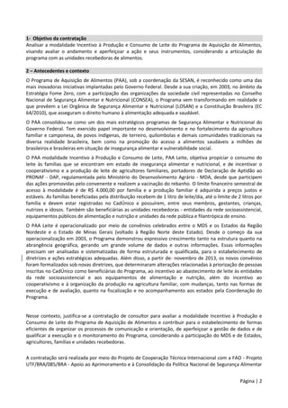 Página | 2
1- Objetivo da contratação
Analisar a modalidade Incentivo à Produção e Consumo de Leite do Programa de Aquisição de Alimentos,
visando avaliar o andamento e aperfeiçoar a ação e seus instrumentos, considerando a articulação do
programa com as unidades recebedoras de alimentos.
2 – Antecedentes e contexto
O Programa de Aquisição de Alimentos (PAA), sob a coordenação da SESAN, é reconhecido como uma das
mais inovadoras iniciativas implantadas pelo Governo Federal. Desde a sua criação, em 2003, no âmbito da
Estratégia Fome Zero, com a participação das organizações da sociedade civil representadas no Conselho
Nacional de Segurança Alimentar e Nutricional (CONSEA), o Programa vem transformando em realidade o
que prevêem a Lei Orgânica de Segurança Alimentar e Nutricional (LOSAN) e a Constituição Brasileira (EC
64/2010), que asseguram o direito humano à alimentação adequada e saudável.
O PAA consolidou-se como um dos mais estratégicos programas de Segurança Alimentar e Nutricional do
Governo Federal. Tem exercido papel importante no desenvolvimento e no fortalecimento da agricultura
familiar e camponesa, de povos indígenas, de terreiro, quilombolas e demais comunidades tradicionais na
diversa realidade brasileira, bem como na promoção do acesso a alimentos saudáveis a milhões de
brasileiros e brasileiras em situação de insegurança alimentar e vulnerabilidade social.
O PAA modalidade Incentivo à Produção e Consumo de Leite, PAA Leite, objetiva propiciar o consumo do
leite às famílias que se encontram em estado de insegurança alimentar e nutricional, e de incentivar o
cooperativismo e a produção de leite de agricultores familiares, portadores de Declaração de Aptidão ao
PRONAF - DAP, regulamentada pelo Ministério do Desenvolvimento Agrário - MDA, desde que participem
das ações promovidas pelo convenente e realizem a vacinação do rebanho. O limite financeiro semestral de
acesso à modalidade é de R$ 4.000,00 por família e a produção familiar é adquirida a preços justos e
estáveis. As famílias beneficiadas pela distribuição recebem de 1 litro de leite/dia, até o limite de 2 litros por
família e devem estar registradas no CadÚnico e possuírem, entre seus membros, gestantes, crianças,
nutrizes e idosos. Também são beneficiárias as unidades recebedoras - entidades da rede socioassistencial,
equipamentos públicos de alimentação e nutrição e unidades da rede pública e filantrópica de ensino.
O PAA Leite é operacionalizado por meio de convênios celebrados entre o MDS e os Estados da Região
Nordeste e o Estado de Minas Gerais (voltado à Região Norte deste Estado). Desde o começo da sua
operacionalização em 2003, o Programa demonstrou expressivo crescimento tanto na estrutura quanto na
abrangência geográfica, gerando um grande volume de dados e outras informações. Essas informações
precisam ser analisadas e sistematizadas de forma estruturada e qualificada, para o estabelecimento de
diretrizes e ações estratégicas adequadas. Além disso, a partir de novembro de 2013, os novos convênios
foram formalizados sob novas diretrizes, que determinaram alterações relacionadas à priorização de pessoas
inscritas no CadÚnico como beneficiárias do Programa, ao incentivo ao abastecimento de leite às entidades
da rede socioassistencial e aos equipamentos de alimentação e nutrição, além do incentivo ao
cooperativismo e à organização da produção na agricultura familiar, com mudanças, tanto nas formas de
execução e de avaliação, quanto na fiscalização e no acompanhamento aos estados pela Coordenação do
Programa.
Nesse contexto, justifica-se a contratação de consultor para avaliar a modalidade Incentivo à Produção e
Consumo de Leite do Programa de Aquisição de Alimentos e contribuir para o estabelecimento de formas
eficientes de organizar os processos de comunicação e orientação, de aperfeiçoar a gestão de dados e de
qualificar a execução e o monitoramento do Programa, considerando a participação do MDS e de Estados,
agricultores, famílias e unidades recebedoras.
A contratação será realizada por meio do Projeto de Cooperação Técnica Internacional com a FAO - Projeto
UTF/BRA/085/BRA - Apoio ao Aprimoramento e à Consolidação da Política Nacional de Segurança Alimentar
 
