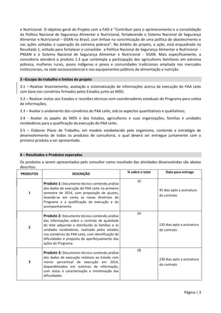 Página | 3
e Nutricional. O objetivo geral do Projeto com a FAO é "Contribuir para o aprimoramento e a consolidação
da Política Nacional de Segurança Alimentar e Nutricional, fortalecendo o Sistema Nacional de Segurança
Alimentar e Nutricional – SISAN no Brasil, com ênfase na concretização de uma política de abastecimento e
nas ações voltadas à superação da extrema pobreza". No âmbito do projeto, a ação, está enquadrada no
Resultado 1, voltado para fortalecer e consolidar a Política Nacional de Segurança Alimentar e Nutricional -
PNSAN e o Sistema Nacional de Segurança Alimentar e Nutricional - SISAN. Mais especificamente, a
consultoria atenderá o produto 1.3 que contempla a participação dos agricultores familiares em extrema
pobreza, mulheres rurais, povos indígenas e povos e comunidades tradicionais ampliada nos mercados
institucionais, na rede socioassistencial e nos equipamentos públicos de alimentação e nutrição .
3 –Escopo do trabalho e limites do projeto
3.1 – Realizar levantamento, avaliação e sistematização de informações acerca da execução do PAA Leite
com base nos convênios firmados pelos Estados junto ao MDS;
3.2 – Realizar visitas aos Estados e reuniões técnicas com coordenadores estaduais do Programa para coleta
de informações;
3.3 – Avaliar o andamento dos convênios do PAA Leite, sob os aspectos quantitativos e qualitativos;
3.4 - Avaliar os papéis do MDS e dos Estados, agricultores e suas organizações, famílias e unidades
recebedoras para a qualificação da execução do PAA Leite;
3.5 – Elaborar Plano de Trabalho, em modelo estabelecido pelo organismo, contendo a estratégia de
desenvolvimento de todos os produtos de consultoria, o qual deverá ser entregue juntamente com o
primeiro produto a ser apresentado.
4 – Resultados e Produtos esperados
Os produtos a serem apresentados pelo consultor como resultado das atividades desenvolvidas são abaixo
descritos:
PRODUTOS DESCRIÇÃO % sobre o total Data para entrega
1
Produto 1: Documento técnico contendo análise
dos dados de execução do PAA Leite no primeiro
semestre de 2014, com proposição de ajustes,
levando-se em conta as novas diretrizes do
Programa e a qualificação da execução e do
acompanhamento.
16
45 dias após a assinatura
do contrato
2
Produto 2: Documento técnico contendo análise
das informações sobre o controle de qualidade
do leite adquirido e distribuído às famílias e às
unidades recebedoras, realizado pelos estados
nos convênios do PAA Leite, com identificação de
dificuldades e proposta de aperfeiçoamento das
ações do Programa.
24
135 dias após a assinatura
do contrato
3
Produto 3: Documento técnico contendo análise
dos dados de execução relativos ao Estado com
menor percentual de execução em 2014,
disponibilizados em sistemas de informação,
com vistas à caracterização e minimização das
dificuldades.
28
230 dias após a assinatura
do contrato
 