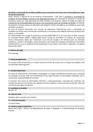 Página | 5
permitida a contratação de servidores públicos que se encontrem em licença sem remuneração para tratar
de interesse particular.
Ainda, durante a vigência da Lei de Diretrizes Orçamentárias – LDO 2014 é permitida a contratação de
professor de Universidades, inclusive os de dedicação exclusiva, para realização de pesquisas e estudos de
excelência, desde que: haja declaração do chefe imediato e do dirigente máximo do órgão de origem de
inexistência de incompatibilidade de horários e de comprometimento das atividades atribuídas. Os projetos
de pesquisas e estudos devem ser aprovados pelo dirigente máximo do órgão ou da entidade ao qual esteja
vinculado o professor.
No caso de projetos financiados com recursos de organismos internacionais, para a contratação de
servidores em licença sem remuneração e professores, é necessária a não objeção preliminar do Banco para
efetuar a contratação.
Em conformidade com o artigo 1º da Portaria conjunta CAPES/CNPq nº 1, de 15 de julho de 2010, o bolsista
de instituição federal (CNPQ e CAPES) pode exercer função de consultoria em projetos de cooperação
técnica internacional, desde que relacionada à sua área de atuação e de interesse para sua formação
acadêmica, científica e tecnológica, sendo necessária a autorização do orientador, devidamente informada à
coordenação do curso ou programa de pós-graduação em que estiver matriculado e registrado no Cadastro
Discente da CAPES.
6 - Número de vagas
01 (uma) vaga.
7 - Forma de pagamento
Os serviços serão remunerados em moeda nacional corrente, de acordo com a entrega dos produtos, uma
vez aprovados pelo Supervisor.
8 – Insumos disponíveis
Os custos de deslocamento, alimentação e hospedagem em viagens consideradas essenciais para a execução
das atividades previstas neste Termo de Referência não estão incluídos na remuneração contratada, não se
constituindo responsabilidade do consultor.
O consultor terá acesso às informações referentes à operacionalização e execução dos convênios, dos
contatos dos gestores nos estados para agendamento dos trabalhos e esclarecimentos de dúvidas, além dos
normativos que regem o Programa.
9 - Localidade do trabalho
Brasília - DF
10 - Data de início
Imediata, após a assinatura do contrato.
11 – Prazo de execução
11 (onze) meses.
12 - Nome e cargo do Supervisor
Denise Reif Kroeff - Diretora do Departamento de Apoio à Aquisição e à Comercialização da Produção
Familiar.
 