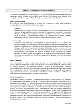 Página | 6
ANEXO 1 - AVALIAÇÃO DOS CURRÍCULOS RECEBIDOS
Os currículos recebidos dentro do prazo previsto e no formato exigido pelo edital serão avaliados em
duas etapas (análise curricular e entrevista) a seguir descritas. Os resultados desta avaliação serão
consignados, individualmente, na Ficha de Avaliação anexada a este Termo de Referência.
Item 1 - Análise Curricular
Nesta primeira etapa, serão avaliados os currículos dos candidatos, em duas fases (validação e
pontuação), de acordo com os critérios definidos a seguir.
 Validação
Nesta fase, os currículos dos candidatos serão analisados para verificação do cumprimento dos
requisitos obrigatórios (e, portanto, eliminatórios), de acordo com as qualificações profissionais
obrigatórias de formação acadêmica e experiência profissional informadas no item 5 deste
Termo de Referência. Será preenchido o Quadro 1 da Ficha de Avaliação de cada candidato,
respondendo “SIM” ou “NÃO” para cada um dos requisitos obrigatórios listados.
 Pontuação
Nesta fase, serão pontuados, exclusivamente, os currículos válidos, ou seja, aqueles que
obtiverem resposta “SIM” em todos os requisitos obrigatórios listados no Quadro 1 da Ficha de
Avaliação. A pontuação será o resultado da análise das qualificações profissionais desejáveis de
formação acadêmica e experiência profissional informadas no item 5 deste Termo de
Referência. Será preenchido o Quadro 2 da Ficha de Avaliação de cada candidato, indicando a
pontuação obtida para cada um dos requisitos desejáveis listados, de acordo com critérios
definidos na mesma tabela. A pontuação da formação acadêmica obedecerá à titulação
acadêmica máxima obtida pelo candidato, sendo pontuado apenas o maior título obtido pelo
profissional.
Item 2 - Entrevista
Serão entrevistados os 3 (três) candidatos que obtiveram as maiores pontuações após a análise
curricular. Em caso de empate na terceira colocação, serão convocados para a fase de entrevistas todos
os candidatos empatados. Será preenchido o Quadro 3 da Ficha de Avaliação de cada candidato,
indicando a pontuação obtida na entrevista, de acordo com critérios definidos na mesma tabela. A nota
final será obtida por meio da média aritmética dos três avaliadores que comporão a comissão de
seleção. As entrevistas deverão ser realizadas em horário comercial e poderão ser conduzidas por
videoconferência ou audioconferência, a critério do Contratante.
Item 3 - Resultado Final
O candidato que obtiver a maior nota, na soma dos pontos obtidos na análise curricular e na entrevista,
será pré-selecionado para a vaga ora ofertada. O consultor selecionado deverá comprovar todos os
requisitos mínimos exigidos e os requisitos desejáveis nos quais foi pontuado. No caso de experiência
laboral, serão aceitos atestados tais como: declaração do empregador com a descrição da atividade e
sua duração ou a cópia de publicação de portarias de nomeação em diários oficiais (municipais,
estaduais ou da União). No caso de publicações, a comprovação será feita pela cópia da capa e sumário
do volume em questão, acompanhado da cópia da ficha catalográfica em que conste o ISBN ou o ISSN
pertinente. No caso de processos de formação, a comprovação será feita pela cópia do diploma ou
certificado em questão. Para a comprovação de títulos de pós-graduação, na impossibilidade de
apresentação da cópia dos diplomas correspondentes, será aceita, alternativamente, cópia da ata de
defesa do trabalho final (monografia, dissertação ou tese, conforme o nível) acompanhada do
respectivo histórico escolar.
 