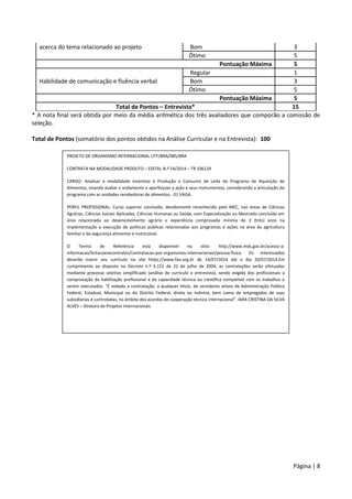 Página | 8
acerca do tema relacionado ao projeto Bom 3
Ótimo 5
Pontuação Máxima 5
Habilidade de comunicação e fluência verbal
Regular 1
Bom 3
Ótimo 5
Pontuação Máxima 5
Total de Pontos – Entrevista* 15
* A nota final será obtida por meio da média aritmética dos três avaliadores que comporão a comissão de
seleção.
Total de Pontos (somatório dos pontos obtidos na Análise Curricular e na Entrevista): 100
PROJETO DE ORGANISMO INTERNACIONAL UTF/BRA/085/BRA
CONTRATA NA MODALIDADE PRODUTO – EDITAL N.º 54/2014 – TR 106124
CARGO: Analisar a modalidade Incentivo à Produção e Consumo de Leite do Programa de Aquisição de
Alimentos, visando avaliar o andamento e aperfeiçoar a ação e seus instrumentos, considerando a articulação do
programa com as unidades recebedoras de alimentos.- 01 VAGA.
PERFIL PROFISSIONAL: Curso superior concluído, devidamente reconhecido pelo MEC, nas áreas de Ciências
Agrárias, Ciências Sociais Aplicadas, Ciências Humanas ou Saúde, com Especialização ou Mestrado concluído em
área relacionada ao desenvolvimento agrário e experiência comprovada mínima de 3 (três) anos na
implementação e execução de políticas públicas relacionadas aos programas e ações na área da agricultura
familiar e da segurança alimentar e nutricional.
O Termo de Referência está disponível no sítio: http://www.mds.gov.br/acesso-a-
informacao/licitacoesecontratos/contratacao-por-organismos-internacionais/pessoa-fisica. Os interessados
deverão inserir seu currículo no site https://www.fao.org.br de 14/07/2014 até o dia 20/07/2014.Em
cumprimento ao disposto no Decreto n.º 5.151 de 22 de julho de 2004, as contratações serão efetuadas
mediante processo seletivo simplificado (análise de currículo e entrevista), sendo exigida dos profissionais a
comprovação da habilitação profissional e da capacidade técnica ou científica compatível com os trabalhos a
serem executados. “É vedada a contratação, a qualquer título, de servidores ativos da Administração Pública
Federal, Estadual, Municipal ou do Distrito Federal, direta ou indireta, bem como de empregados de suas
subsidiárias e controladas, no âmbito dos acordos de cooperação técnica internacional”. IARA CRISTINA DA SILVA
ALVES – Diretora de Projetos Internacionais
 