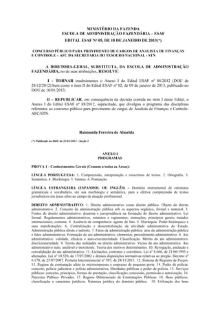 MINISTÉRIO DA FAZENDA
                       ESCOLA DE ADMINISTRAÇÃO FAZENDÁRIA – ESAF
                         EDITAL ESAF Nº 05, DE 18 DE JANEIRO DE 2013(*)

CONCURSO PÚBLICO PARA PROVIMENTO DE CARGOS DE ANALISTA DE FINANÇAS
E CONTROLE – AFC DA SECRETARIA DO TESOURO NACIONAL - STN


     A DIRETORA-GERAL, SUBSTITUTA, DA ESCOLA DE ADMINISTRAÇÃO
FAZENDÁRIA, no de suas atribuições, RESOLVE:

         I – TORNAR insubsistentes o Anexo I do Edital ESAF nº 88/2012 (DOU de
28/12/2012) bem como o item II do Edital ESAF nº 02, de 09 de janeiro de 2013, publicado no
DOU de 10/01/2013;

         II – REPUBLICAR, em consequência da decisão contida no item I deste Edital, o
Anexo I do Edital ESAF nº 88/2012, supracitado, que divulgou o programa das disciplinas
referentes ao concurso público para provimento de cargos de Analista de Finanças e Controle-
AFC/STN.



                                    Raimunda Ferreira de Almeida

(*) Publicado no DOU de 21/01/2013 - Seção 3



                                                 ANEXO I
                                               PROGRAMAS

PROVA 1 - Conhecimentos Gerais (Comum a todas as Áreas):

LÍNGUA PORTUGUESA: 1. Compreensão, interpretação e reescritura de textos. 2. Ortografia. 3.
Semântica. 4. Morfologia. 5. Sintaxe. 6. Pontuação.

LÍNGUA ESTRANGEIRA (ESPANHOL OU INGLÊS) – Domínio instrumental de estruturas
gramaticais e vocabulário, em sua morfologia e semântica, para a efetiva compreensão de textos
jornalísticos em áreas afins ao campo de atuação profissional.

DIREITO ADMINISTRATIVO: 1. Direito administrativo como direito público. Objeto do direito
administrativo. 2. Conceito de administração pública sob os aspectos orgânico, formal e material. 3.
Fontes do direito administrativo: doutrina e jurisprudência na formação do direito administrativo. Lei
formal. Regulamentos administrativos, estatutos e regimentos; instruções; princípios gerais; tratados
internacionais; costume. 4. Ausência de competência: agente de fato. 5. Hierarquia. Poder hierárquico e
suas manifestações. 6. Centralização e descentralização da atividade administrativa do Estado.
Administração pública direta e indireta. 7. Fatos da administração pública: atos da administração pública
e fatos administrativos. Formação do ato administrativo: elementos; procedimento administrativo. 8. Ato
administrativo: validade, eficácia e auto-executoriedade. Classificação. Mérito do ato administrativo:
discricionariedade. 9. Teoria das nulidades no direito administrativo. Vícios do ato administrativo. Ato
administrativo nulo, anulável e inexistente. Teoria dos motivos determinantes. 10. Revogação, anulação e
convalidação do ato administrativo. 11. Licitações, contratos e convênios. Lei nº 8.666, de 21/06/1993 e
alterações. Lei nº 10.520, de 17/07/2002 e demais disposições normativas relativas ao pregão. Decreto nº
6.170, de 25/07/2007. Portaria Interministerial nº 507, de 24/11/2011. 12. Sistema de Registro de Preços.
13. Regime de contratação afeto às microempresas e empresas de pequeno porte. 14. Poder de polícia:
conceito; polícia judiciária e polícia administrativa; liberdades públicas e poder de polícia. 15. Serviços
públicos: conceito, princípios, formas de prestação, classificação; concessão, permissão e autorização. 16.
Parcerias Público- Privadas. 17. Regime Diferenciado de Contratações Públicas. 18. Bens públicos:
classificação e caracteres jurídicos. Natureza jurídica do domínio público. 19. Utilização dos bens
 