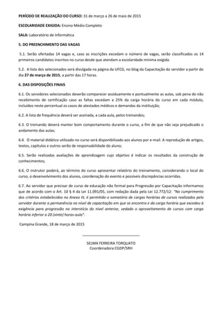 PERÍODO DE REALIZAÇÃO DO CURSO: 31 de março a 26 de maio de 2015
ESCOLARIDADE EXIGIDA: Ensino Médio Completo
SALA: Laboratório de Informática
5. DO PREENCHIMENTO DAS VAGAS
5.1. Serão ofertadas 14 vagas e, caso as inscrições excedam o número de vagas, serão classificados os 14
primeiros candidatos inscritos no curso desde que atendam a escolaridade mínima exigida.
5.2. A lista dos selecionados será divulgada na página da UFCG, no blog da Capacitação do servidor a partir do
dia 27 de março de 2015, a partir das 17 horas.
6. DAS DISPOSIÇÕES FINAIS
6.1. Os servidores selecionados deverão comparecer assiduamente e pontualmente as aulas, sob pena do não
recebimento de certificação caso as faltas excedam a 25% da carga horária do curso em cada módulo,
incluídos neste percentual os casos de atestados médicos e demandas da instituição;
6.2. A lista de frequência deverá ser assinada, a cada aula, pelos treinandos;
6.3. O treinando deverá manter bom comportamento durante o curso, a fim de que não seja prejudicado o
andamento das aulas;
6.4. O material didático utilizado no curso será disponibilizado aos alunos por e-mail. A reprodução de artigos,
textos, capítulos e outros serão de responsabilidade do aluno;
6.5. Serão realizadas avaliações de aprendizagem cujo objetivo é indicar os resultados da construção de
conhecimentos;
6.6. O instrutor poderá, ao término do curso apresentar relatório do treinamento, considerando o local do
curso, o desenvolvimento dos alunos, coordenação do evento e possíveis discrepâncias ocorridas.
6.7. Ao servidor que precisar de curso de educação não formal para Progressão por Capacitação informamos
que de acordo com o Art. 10 § 4 da Lei 11.091/05, com redação dada pela Lei 12.772/12: “No cumprimento
dos critérios estabelecidos no Anexo III, é permitido o somatório de cargas horárias de cursos realizados pelo
servidor durante a permanência no nível de capacitação em que se encontra e da carga horária que excedeu à
exigência para progressão no interstício do nível anterior, vedado o aproveitamento de cursos com carga
horária inferior a 20 (vinte) horas-aula”.
Campina Grande, 18 de março de 2015
____________________________
SELMA FERREIRA TORQUATO
Coordenadora CGDP/SRH
 