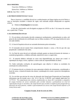DIAS/ HORÁRIO:
Terça-feira: 09h00min as 11h00min
Quinta-feira: 16h00min as 18h00min
LOCAL: Sala 9 BL1 - CSTR
4. DO PREENCHIMENTO DAS VAGAS

Para se inscrever, o candidato deverá ter a conhecimentos em língua inglesa em nível básico e
caso as inscrições excedam o número de vagas, será realizada seleção obedecendo ao seguinte
critério:
a) Ordem de homologação da inscrição;
A lista dos selecionados será divulgada na página na UFCG no dia 11 de março do corrente
ano, a partir das 17 horas.
5. DAS DISPOSIÇÕES FINAIS

5.1. Os servidores selecionados deverão comparecer assiduamente e pontualmente as aulas, sob
pena do não recebimento de certificação caso as faltas excedam a 25% da carga horária do curso
em cada módulo;
5.2. A lista de frequência deverá ser assinada diariamente pelos treinandos;
5.3. O treinando deverá manter bom comportamento durante o curso, a fim de que não seja
prejudicado o andamento das aulas;
5.4. Ao final do curso deverá ser realizada avaliação quanto ao desenvolvimento do instrutor, o
conteúdo programático, a didática utilizada, material do curso e a supervisão;
5.5. O material didático utilizado no curso será disponibilizado aos alunos por e-mail. A
reprodução de artigos, textos, capítulos e outros serão de responsabilidade do aluno;
5.6. Serão realizadas avaliações de aprendizagem cujo objetivo é indicar os resultados da
construção de conhecimentos;
5.7. O instrutor deverá, ao término do curso apresentar relatório do treinamento, considerando o
local do curso, o desenvolvimento dos alunos, coordenação do evento e possíveis discrepâncias
ocorridas.
5.8. Ao servidor que precisar de curso de educação não formal para Progressão por Capacitação
informamos que de acordo com o Art. 10 § 4 da Lei 11.091/05, com redação dada pela Lei
12.772/12: “No cumprimento dos critérios estabelecidos no Anexo III, é permitido o somatório
de cargas horárias de cursos realizados pelo servidor durante a permanência no nível de
capacitação em que se encontra e da carga horária que excedeu à exigência para progressão no
interstício do nível anterior, vedado o aproveitamento de cursos com carga horária inferior a 20
(vinte) horas-aula”.
Campina Grande, 26 de fevereiro de 2014.

JANDMARA DE OLIVEIRA LIMA
Coordenadora Substituta CGDP/SRH

HOMERO GUSTAVO CORREIA RODRIGUES
Secretário de Recursos Humanos

 