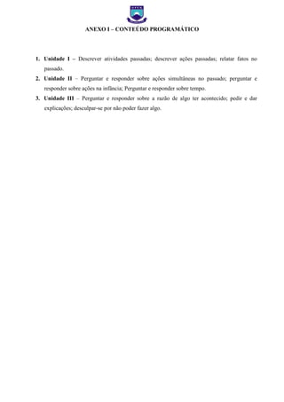 EXO I – FICHA DE

ANEXO I – CONTEÚDO PROGRAMÁTICO

1. Unidade I – Descrever atividades passadas; descrever ações passadas; relatar fatos no
passado.
2. Unidade II – Perguntar e responder sobre ações simultâneas no passado; perguntar e
responder sobre ações na infância; Perguntar e responder sobre tempo.
3. Unidade III – Perguntar e responder sobre a razão de algo ter acontecido; pedir e dar
explicações; desculpar-se por não poder fazer algo.

 