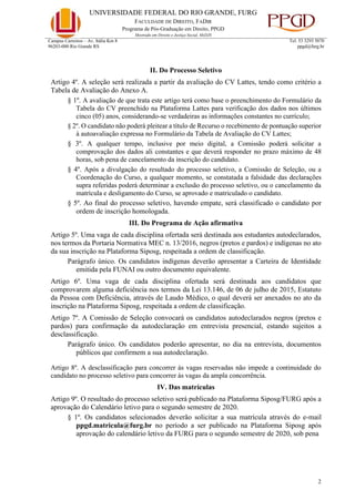 UNIVERSIDADE FEDERAL DO RIO GRANDE, FURG
FACULDADE DE DIREITO, FADIR
Programa de Pós-Graduação em Direito, PPGD
Mestrado em Direito e Justiça Social, MsDJS
2
Campus Carreiros – Av. Itália Km 8
96203-000 Rio Grande RS
Tel. 53 3293 5070
ppgd@furg.br
II. Do Processo Seletivo
Artigo 4º. A seleção será realizada a partir da avaliação do CV Lattes, tendo como critério a
Tabela de Avaliação do Anexo A.
§ 1º. A avaliação de que trata este artigo terá como base o preenchimento do Formulário da
Tabela do CV preenchido na Plataforma Lattes para verificação dos dados nos últimos
cinco (05) anos, considerando-se verdadeiras as informações constantes no currículo;
§ 2º. O candidato não poderá pleitear a título de Recurso o recebimento de pontuação superior
à autoavaliação expressa no Formulário da Tabela de Avaliação do CV Lattes;
§ 3º. A qualquer tempo, inclusive por meio digital, a Comissão poderá solicitar a
comprovação dos dados ali constantes e que deverá responder no prazo máximo de 48
horas, sob pena de cancelamento da inscrição do candidato.
§ 4º. Após a divulgação do resultado do processo seletivo, a Comissão de Seleção, ou a
Coordenação do Curso, a qualquer momento, se constatada a falsidade das declarações
supra referidas poderá determinar a exclusão do processo seletivo, ou o cancelamento da
matrícula e desligamento do Curso, se aprovado e matriculado o candidato.
§ 5º. Ao final do processo seletivo, havendo empate, será classificado o candidato por
ordem de inscrição homologada.
III. Do Programa de Ação afirmativa
Artigo 5º. Uma vaga de cada disciplina ofertada será destinada aos estudantes autodeclarados,
nos termos da Portaria Normativa MEC n. 13/2016, negros (pretos e pardos) e indígenas no ato
da sua inscrição na Plataforma Siposg, respeitada a ordem de classificação.
Parágrafo único. Os candidatos indígenas deverão apresentar a Carteira de Identidade
emitida pela FUNAI ou outro documento equivalente.
Artigo 6º. Uma vaga de cada disciplina ofertada será destinada aos candidatos que
comprovarem alguma deficiência nos termos da Lei 13.146, de 06 de julho de 2015, Estatuto
da Pessoa com Deficiência, através de Laudo Médico, o qual deverá ser anexados no ato da
inscrição na Plataforma Siposg, respeitada a ordem de classificação.
Artigo 7º. A Comissão de Seleção convocará os candidatos autodeclarados negros (pretos e
pardos) para confirmação da autodeclaração em entrevista presencial, estando sujeitos a
desclassificação.
Parágrafo único. Os candidatos poderão apresentar, no dia na entrevista, documentos
públicos que confirmem a sua autodeclaração.
Artigo 8º. A desclassificação para concorrer às vagas reservadas não impede a continuidade do
candidato no processo seletivo para concorrer às vagas da ampla concorrência.
IV. Das matrículas
Artigo 9º. O resultado do processo seletivo será publicado na Plataforma Siposg/FURG após a
aprovação do Calendário letivo para o segundo semestre de 2020.
§ 1º. Os candidatos selecionados deverão solicitar a sua matrícula através do e-mail
ppgd.matricula@furg.br no período a ser publicado na Plataforma Siposg após
aprovação do calendário letivo da FURG para o segundo semestre de 2020, sob pena
 