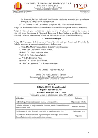 UNIVERSIDADE FEDERAL DO RIO GRANDE, FURG
FACULDADE DE DIREITO, FADIR
Programa de Pós-Graduação em Direito, PPGD
Mestrado em Direito e Justiça Social, MsDJS
3
Campus Carreiros – Av. Itália Km 8
96203-000 Rio Grande RS
Tel. 53 3293 5070
ppgd@furg.br
de abandono da vaga e chamada imediata dos candidatos suplentes pela plataforma
Siposg/FURG: http://www.siposg.furg.br.
§ 2º. A Comissão de Seleção não está obrigada a selecionar candidatos suplentes.
Artigo 10. As questões não previstas nesse Edital serão resolvidas pela Comissão de Seleção.
Artigo 11. De quaisquer resultados no processo seletivo caberá recurso no prazo de quarenta e
oito (48) horas direcionado à Câmara do Programa de Pós-Graduação em Direito e Justiça
Social do Conselho da Faculdade de Direito, diretamente através da Plataforma Siposg.
V. Comissão de Seleção
Artigo 12. O processo Seletivo para a Turma Especial será coordenado pela Comissão de
Seleção composta pelos seguintes professores do Programa:
I.- Profa. Dra. Maria Claudia Crespo Brauner (Coordenadora);
II.- Profa. Dra. Cassiane de Freitas Paixão;
III.- Prof. Dr. Daniel Marchiori Neto;
IV.- Prof. Dr. Felipe Franz Wienke;
V.- Prof. Dr. Hemerson Pase;
VI.- Prof. Dr. Luciano Vaz Ferreira;
VII.- Prof. Dr. Anderson O. C. Lobato (suplente).
Rio Grande, 15 de maio de 2020
Profa. Dra. Maria Claudia C. Brauner
Coordenadora do Curso de Mestrado em Direito e Justiça Social
Programa de Pós-Graduação em Direito
Anexo A
Edital n. 06/2020 Turma Especial
Segundo Semestre de 2020
Tabela de Avaliação do CV Lattes
(Considerar apenas os últimos cinco anos, 2016-2020)
Critérios: Parâmetro
1) Trabalho publicado na íntegra em anais de evento científico. 05 pontos por trabalho
2) Artigo publicado na íntegra em revista científica, com ISSN, capítulo de livro
científico, com ISBN
10 pontos por artigo
3) Publicação de Livro científico, como autor ou organizador, com ISBN 15 pontos por livro
4) Certificado de Proficiência em língua estrangeira emitido por Instituição de
Ensino Superior (Inglês, francês, espanhol, alemão ou italiano)
05 pontos
 