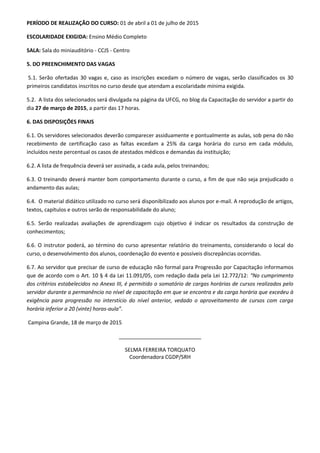 PERÍODO DE REALIZAÇÃO DO CURSO: 01 de abril a 01 de julho de 2015
ESCOLARIDADE EXIGIDA: Ensino Médio Completo
SALA: Sala do miniauditório - CCJS - Centro
5. DO PREENCHIMENTO DAS VAGAS
5.1. Serão ofertadas 30 vagas e, caso as inscrições excedam o número de vagas, serão classificados os 30
primeiros candidatos inscritos no curso desde que atendam a escolaridade mínima exigida.
5.2. A lista dos selecionados será divulgada na página da UFCG, no blog da Capacitação do servidor a partir do
dia 27 de março de 2015, a partir das 17 horas.
6. DAS DISPOSIÇÕES FINAIS
6.1. Os servidores selecionados deverão comparecer assiduamente e pontualmente as aulas, sob pena do não
recebimento de certificação caso as faltas excedam a 25% da carga horária do curso em cada módulo,
incluídos neste percentual os casos de atestados médicos e demandas da instituição;
6.2. A lista de frequência deverá ser assinada, a cada aula, pelos treinandos;
6.3. O treinando deverá manter bom comportamento durante o curso, a fim de que não seja prejudicado o
andamento das aulas;
6.4. O material didático utilizado no curso será disponibilizado aos alunos por e-mail. A reprodução de artigos,
textos, capítulos e outros serão de responsabilidade do aluno;
6.5. Serão realizadas avaliações de aprendizagem cujo objetivo é indicar os resultados da construção de
conhecimentos;
6.6. O instrutor poderá, ao término do curso apresentar relatório do treinamento, considerando o local do
curso, o desenvolvimento dos alunos, coordenação do evento e possíveis discrepâncias ocorridas.
6.7. Ao servidor que precisar de curso de educação não formal para Progressão por Capacitação informamos
que de acordo com o Art. 10 § 4 da Lei 11.091/05, com redação dada pela Lei 12.772/12: “No cumprimento
dos critérios estabelecidos no Anexo III, é permitido o somatório de cargas horárias de cursos realizados pelo
servidor durante a permanência no nível de capacitação em que se encontra e da carga horária que excedeu à
exigência para progressão no interstício do nível anterior, vedado o aproveitamento de cursos com carga
horária inferior a 20 (vinte) horas-aula”.
Campina Grande, 18 de março de 2015
____________________________
SELMA FERREIRA TORQUATO
Coordenadora CGDP/SRH
 
