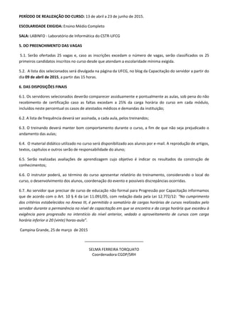 PERÍODO DE REALIZAÇÃO DO CURSO: 13 de abril a 23 de junho de 2015.
ESCOLARIDADE EXIGIDA: Ensino Médio Completo
SALA: LABINFO - Laboratório de Informática do CSTR-UFCG
5. DO PREENCHIMENTO DAS VAGAS
5.1. Serão ofertadas 25 vagas e, caso as inscrições excedam o número de vagas, serão classificados os 25
primeiros candidatos inscritos no curso desde que atendam a escolaridade mínima exigida.
5.2. A lista dos selecionados será divulgada na página da UFCG, no blog da Capacitação do servidor a partir do
dia 09 de abril de 2015, a partir das 15 horas.
6. DAS DISPOSIÇÕES FINAIS
6.1. Os servidores selecionados deverão comparecer assiduamente e pontualmente as aulas, sob pena do não
recebimento de certificação caso as faltas excedam a 25% da carga horária do curso em cada módulo,
incluídos neste percentual os casos de atestados médicos e demandas da instituição;
6.2. A lista de frequência deverá ser assinada, a cada aula, pelos treinandos;
6.3. O treinando deverá manter bom comportamento durante o curso, a fim de que não seja prejudicado o
andamento das aulas;
6.4. O material didático utilizado no curso será disponibilizado aos alunos por e-mail. A reprodução de artigos,
textos, capítulos e outros serão de responsabilidade do aluno;
6.5. Serão realizadas avaliações de aprendizagem cujo objetivo é indicar os resultados da construção de
conhecimentos;
6.6. O instrutor poderá, ao término do curso apresentar relatório do treinamento, considerando o local do
curso, o desenvolvimento dos alunos, coordenação do evento e possíveis discrepâncias ocorridas.
6.7. Ao servidor que precisar de curso de educação não formal para Progressão por Capacitação informamos
que de acordo com o Art. 10 § 4 da Lei 11.091/05, com redação dada pela Lei 12.772/12: “No cumprimento
dos critérios estabelecidos no Anexo III, é permitido o somatório de cargas horárias de cursos realizados pelo
servidor durante a permanência no nível de capacitação em que se encontra e da carga horária que excedeu à
exigência para progressão no interstício do nível anterior, vedado o aproveitamento de cursos com carga
horária inferior a 20 (vinte) horas-aula”.
Campina Grande, 25 de março de 2015
____________________________
SELMA FERREIRA TORQUATO
Coordenadora CGDP/SRH
 