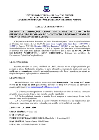 UNIVERSIDADE FEDERAL DE CAMPINA GRANDE
SECRETARIA DE RECURSOS HUMANOS
COORDENAÇÃO DE GESTÃO E DESENVOLVIMENTO DE PESSOAS
EDITAL CGDP/SRH Nº 08/2014
ABERTURA E DISPOSIÇÕES GERAIS DOS CURSOS DE CAPACITAÇÃO
OFERECIDOS PELO PROGRAMA DE CAPACITAÇÃO E DESENVOLVIMENTO DE
TALENTOS DOS SERVIDORES DA UFCG
A Secretaria de Recursos Humanos, por meio da Coordenação de Gestão e Desenvolvimento
de Pessoas, nos termos da Lei 11.091/05 com nova redação dada pelas Leis 11.784/2008 e
12.772/12, Decreto 5.707/06, Decreto 5.824/06 e Portaria nº 09/MEC, e com base no Plano de
Desenvolvimento de Recursos Humanos – PDRH, e Programa de Capacitação e Desenvolvimento
de Talentos para 2014, torna pública a abertura de inscrições para o curso de ATUALIZAÇÃO
EM LÍNGUA PORTUGUESA – NOVA ORTOGRAFIA, destinado aos servidores da
Universidade Federal de Campina Grande.
1. DOS CANDIDATOS
Poderão participar do curso, servidores da UFCG, efetivos ou em estágio probatório que
possuam o ensino fundamental completo. O curso oferecido possui relação direta com todos os
ambientes organizacionais, podendo ser contado para progressão do servidor desde que atenda as
exigências legais da legislação citada neste edital.
2. DA INSCRIÇÃO
Os candidatos ao curso poderão inscrever-se das 8 horas do dia 17 de março às 17 horas
do dia 26 de março de 2014, pela internet, por meio do blog da Capacitação do Servidor no
endereço eletrônico: www.capacitacaoufcg.blogspot.com.br
2.1. O servidor deverá preencher o formulário de inscrição on-line e a chefia do candidato
deverá ter conhecimento do curso para o qual o servidor é candidato.
2.2. No formulário de inscrição o servidor deverá assegurar o conhecimento de sua chefia
imediata sobre o curso pretendido.
2.3. A Coordenação de Gestão e Desenvolvimento de Pessoas não se responsabiliza por
informações incorretas e inverídicas registradas pelo servidor no formulário de inscrição.
3. DA ESTRUTURA DO CURSO
CARGA HORÁRIA: 60 horas/ aula
Nº DE VAGAS: 25 vagas
PERÍODO DE REALIZAÇÃO DO CURSO: 02 de abril a 13 de agosto de 2014
DIAS/ HORÁRIO: Quartas e Sextas, 08 às 10 horas.
LOCAL: Sala 5 – Unidade Acadêmica de Letras
 