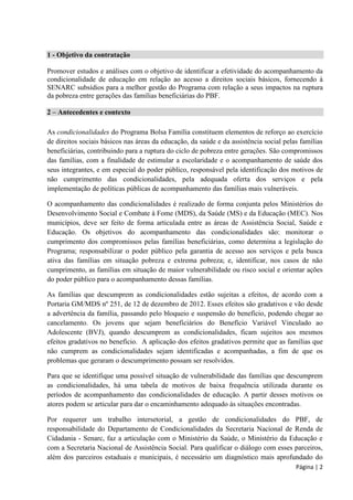 Página | 2 
1 - Objetivo da contratação 
Promover estudos e análises com o objetivo de identificar a efetividade do acompanhamento da condicionalidade de educação em relação ao acesso a direitos sociais básicos, fornecendo à SENARC subsídios para a melhor gestão do Programa com relação a seus impactos na ruptura da pobreza entre gerações das famílias beneficiárias do PBF. 
2 – Antecedentes e contexto 
As condicionalidades do Programa Bolsa Família constituem elementos de reforço ao exercício de direitos sociais básicos nas áreas da educação, da saúde e da assistência social pelas famílias beneficiárias, contribuindo para a ruptura do ciclo de pobreza entre gerações. São compromissos das famílias, com a finalidade de estimular a escolaridade e o acompanhamento de saúde dos seus integrantes, e em especial do poder público, responsável pela identificação dos motivos de não cumprimento das condicionalidades, pela adequada oferta dos serviços e pela implementação de políticas públicas de acompanhamento das famílias mais vulneráveis. 
O acompanhamento das condicionalidades é realizado de forma conjunta pelos Ministérios do Desenvolvimento Social e Combate à Fome (MDS), da Saúde (MS) e da Educação (MEC). Nos municípios, deve ser feito de forma articulada entre as áreas de Assistência Social, Saúde e Educação. Os objetivos do acompanhamento das condicionalidades são: monitorar o cumprimento dos compromissos pelas famílias beneficiárias, como determina a legislação do Programa; responsabilizar o poder público pela garantia de acesso aos serviços e pela busca ativa das famílias em situação pobreza e extrema pobreza; e, identificar, nos casos de não cumprimento, as famílias em situação de maior vulnerabilidade ou risco social e orientar ações do poder público para o acompanhamento dessas famílias. 
As famílias que descumprem as condicionalidades estão sujeitas a efeitos, de acordo com a Portaria GM/MDS nº 251, de 12 de dezembro de 2012. Esses efeitos são gradativos e vão desde a advertência da família, passando pelo bloqueio e suspensão do benefício, podendo chegar ao cancelamento. Os jovens que sejam beneficiários do Benefício Variável Vinculado ao Adolescente (BVJ), quando descumprem as condicionalidades, ficam sujeitos aos mesmos efeitos gradativos no benefício. A aplicação dos efeitos gradativos permite que as famílias que não cumprem as condicionalidades sejam identificadas e acompanhadas, a fim de que os problemas que geraram o descumprimento possam ser resolvidos. 
Para que se identifique uma possível situação de vulnerabilidade das famílias que descumprem as condicionalidades, há uma tabela de motivos de baixa frequência utilizada durante os períodos de acompanhamento das condicionalidades de educação. A partir desses motivos os atores podem se articular para dar o encaminhamento adequado às situações encontradas. 
Por requerer um trabalho intersetorial, a gestão de condicionalidades do PBF, de responsabilidade do Departamento de Condicionalidades da Secretaria Nacional de Renda de Cidadania - Senarc, faz a articulação com o Ministério da Saúde, o Ministério da Educação e com a Secretaria Nacional de Assistência Social. Para qualificar o diálogo com esses parceiros, além dos parceiros estaduais e municipais, é necessário um diagnóstico mais aprofundado do  