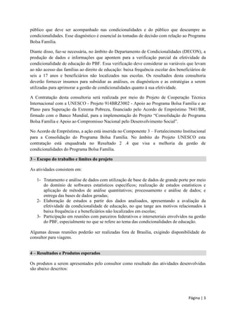 Página | 3 
público que deve ser acompanhado nas condicionalidades e do público que descumpre as condicionalidades. Esse diagnóstico é essencial às tomadas de decisão com relação ao Programa Bolsa Família. 
Diante disso, faz-se necessária, no âmbito do Departamento de Condicionalidades (DECON), a produção de dados e informações que apontem para a verificação parcial da efetividade da condicionalidade de educação do PBF. Essa verificação deve considerar as variáveis que levam ao não acesso das famílias ao direito de educação: baixa frequência escolar dos beneficiários de seis a 17 anos e beneficiários não localizados nas escolas. Os resultados desta consultoria deverão fornecer insumos para subsidiar as análises, os diagnósticos e as estratégias a serem utilizadas para aprimorar a gestão de condicionalidades quanto à sua efetividade. 
A Contratação desta consultoria será realizada por meio do Projeto de Cooperação Técnica Internacional com a UNESCO - Projeto 914BRZ3002 - Apoio ao Programa Bolsa Família e ao Plano para Superação da Extrema Pobreza, financiado pelo Acordo de Empréstimo 7841/BR, firmado com o Banco Mundial, para a implementação do Projeto “Consolidação do Programa Bolsa Família e Apoio ao Compromisso Nacional pelo Desenvolvimento Social”. 
No Acordo de Empréstimo, a ação está inserida no Componente 3 – Fortalecimento Institucional para a Consolidação do Programa Bolsa Família. No âmbito do Projeto UNESCO esta contratação está enquadrada no Resultado 2 .4 que visa a melhoria da gestão de condicionalidades do Programa Bolsa Família. 3 – Escopo do trabalho e limites do projeto 
As atividades consistem em: 
1- Tratamento e análise de dados com utilização de base de dados de grande porte por meio do domínio de softwares estatísticos específicos; realização de estudos estatísticos e aplicação de métodos de análise quantitativos; processamento e análise de dados; e entrega das bases de dados geradas; 
2- Elaboração de estudos a partir dos dados analisados, apresentando a avaliação da efetividade da condicionalidade de educação, no que tange aos motivos relacionados à baixa frequência e a beneficiários não localizados em escolas; 
3- Participação em reuniões com parceiros federativos e intersetoriais envolvidos na gestão do PBF, especialmente no que se refere ao tema das condicionalidades de educação. 
Algumas dessas reuniões poderão ser realizadas fora de Brasília, exigindo disponibilidade do consultor para viagens. 
4 – Resultados e Produtos esperados 
Os produtos a serem apresentados pelo consultor como resultado das atividades desenvolvidas são abaixo descritos: 
 