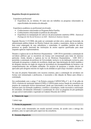 Página | 6 
Requisitos Desejáveis (pontuáveis): 
Experiência profissional: 
 Experiência de, no mínimo, 01 (um) ano em trabalhos ou pesquisas relacionados às especificidades da temática da educação. 
Experiência acadêmica ou profissional envolvendo: 
 Conhecimentos relacionados ao Programa Bolsa Família; 
 Conhecimentos relacionados às políticas de educação; 
 Experiência na manipulação do software de processamento estatístico SPSS - Statistical Package for the Social Sciences ou SAS – Statistical Analyses System. 
Segundo Decreto 5.151/2004, não pode ser contratado servidor ativo, ainda que licenciado, da administração pública federal, do Distrito Federal, dos estados e municípios, direta ou indireta, bem como empregado de suas subsidiárias e controladas. O candidato também não deve pertencer ao quadro funcional das instituições de ensino superior qualificadas para atuar enquanto agências implementadoras. 
Durante a vigência da Lei de Diretrizes Orçamentárias – LDO 2014 é permitida a contratação de servidores públicos que se encontrem em licença sem remuneração para tratar de interesse particular. Ainda, durante a vigência da Lei de Diretrizes Orçamentárias – LDO 2014 é permitida a contratação de professor de Universidade, inclusive os de dedicação exclusiva, para realização de pesquisas e estudos de excelência, desde que: haja declaração do chefe imediato e do dirigente máximo do órgão de origem de inexistência de incompatibilidade de horários e de comprometimento das atividades atribuídas. Os projetos de pesquisas e estudos devem ser aprovados pelo dirigente máximo do órgão ou da entidade ao qual esteja vinculado o professor. 
No caso de projetos financiados com recursos externos, para a contratação de servidores em licença sem remuneração e professores, é necessária a não objeção do Banco para efetuar a contratação. 
Em conformidade com o artigo 1º da Portaria conjunta CAPES/CNPq nº 1, de 15 de julho de 2010, o bolsista de instituição federal (CNPQ e CAPES) pode exercer função de consultoria em projetos de cooperação técnica internacional, desde que relacionada à sua área de atuação e de interesse para sua formação acadêmica, científica e tecnológica, sendo necessária a autorização do orientador, devidamente informada à coordenação do curso ou programa de pós-graduação em que estiver matriculado e registrado no Cadastro Discente da CAPES. 
6 - Número de vagas 
1 (uma) vaga. 
7 - Forma de pagamento 
Os serviços serão remunerados em moeda nacional corrente, de acordo com a entrega dos produtos, uma vez aprovados pelo supervisor da consultoria. 
8 – Insumos disponíveis 
 