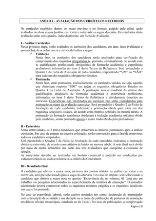 Página | 8 
ANEXO 1 - AVALIAÇÃO DOS CURRÍCULOS RECEBIDOS 
Os currículos recebidos dentro do prazo previsto e no formato exigido pelo edital serão avaliados em duas etapas (análise curricular e entrevista) a seguir descritas. Os resultados desta avaliação serão consignados, individualmente, em Ficha de Avaliação. 
I - Análise Curricular 
Nesta primeira etapa, serão avaliados os currículos dos candidatos, em duas fases (validação e pontuação), de acordo com os critérios definidos a seguir. 
 Validação 
Nesta fase, os currículos dos candidatos serão analisados para verificação do cumprimento dos requisitos obrigatórios (e, portanto, eliminatórios), de acordo com as qualificações profissionais obrigatórias de formação acadêmica e experiência profissional informadas no item 5 deste Termo de Referência. Será preenchido o Quadro 1 da Ficha de Avaliação de cada candidato, respondendo “SIM” ou “NÃO” para cada um dos requisitos obrigatórios listados. 
 Pontuação 
Nesta fase, serão pontuados, exclusivamente, os currículos válidos, ou seja, aqueles que obtiverem resposta “SIM” em todos os requisitos obrigatórios listados no Quadro 1 da Ficha de Avaliação. A pontuação será o resultado da análise das qualificações desejáveis de formação acadêmica e experiência profissional informadas no item 5 deste Termo de Referência e devidamente descritas no currículo. Experiências não informadas no currículo não serão consideradas para pontuação na etapa da avaliação curricular. Será preenchido o Quadro 2 da Ficha de Avaliação de cada candidato, indicando a pontuação obtida para cada um dos requisitos desejáveis listados, de acordo com critérios definidos na mesma tabela. A pontuação da formação acadêmica obedecerá à titulação acadêmica máxima obtida pelo candidato, sendo pontuado apenas o maior título obtido pelo profissional. 
II - Entrevista 
Serão entrevistados os 3 (três) candidatos que obtiveram as maiores pontuações após a análise curricular. Em caso de empate na terceira colocação, serão convocados para a fase de entrevistas todos os candidatos empatados. 
Será preenchido o Quadro 3 da Ficha de Avaliação de cada candidato, indicando a pontuação obtida na entrevista, de acordo com critérios definidos na mesma tabela. A nota final será obtida por meio da média aritmética das notas dos três avaliadores que comporão a comissão de seleção. 
As entrevistas deverão ser realizadas em horário comercial e poderão ser conduzidas por videoconferência ou audioconferência, a critério do Contratante. 
III - Resultado Final 
O candidato que obtiver a maior nota, na soma dos pontos obtidos na análise curricular e na entrevista, será pré-selecionado para a vaga ora ofertada. Em caso de empate, será selecionado o candidato que obtiver a maior nota no quesito “Experiência de, no mínimo, 01 (um) ano em trabalhos ou pesquisas relacionados às especificidades da temática da educação”. O consultor selecionado deverá comprovar todos os requisitos mínimos exigidos e os requisitos desejáveis nos quais foi pontuado. 
No caso de experiência laboral, serão aceitos atestados tais como: declaração do empregador com a descrição da atividade e sua duração ou a cópia de publicação de portarias de nomeação em diários oficiais (municipais, estaduais ou da União). No caso de publicações, a comprovação  