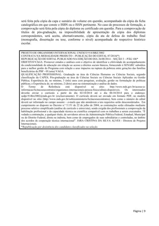 Página | 9 
será feita pela cópia da capa e sumário do volume em questão, acompanhado da cópia da ficha catalográfica em que conste o ISBN ou o ISSN pertinente. No caso de processos de formação, a comprovação será feita pela cópia do diploma ou certificado em questão. Para a comprovação de títulos de pós-graduação, na impossibilidade de apresentação da cópia dos diplomas correspondentes, será aceita, alternativamente, cópia da ata de defesa do trabalho final (monografia, dissertação ou tese, conforme o nível) acompanhada do respectivo histórico escolar. 
PROJETO DE ORGANISMO INTERNACIONAL UNESCO 914/BRZ/3002 
CONTRATA NA MODALIDADE PRODUTO – PUBLICAÇÃO DO EDITAL 87/2014(*) 
REPUBLICAÇÃO DO EDITAL PUBLICADO NA EDIÇÃO DO DIA 26/08/2014 – SEÇÃO 3 – PÁG 106* 
OBJETIVO/VAGA: Promover estudos e análises com o objetivo de identificar a efetividade do acompanhamento da condicionalidade de educação em relação ao acesso a direitos sociais básicos, fornecendo à SENARC subsídios para a melhor gestão do Programa com relação a seus impactos na ruptura da pobreza entre gerações das famílias beneficiárias do PBF - 0l (uma) VAGA. 
QUALIFICAÇÃO PROFISSIONAL: Graduação na área de Ciências Humanas ou Ciências Sociais, segundo classificação da CAPES; Pós-graduação na área de Ciências Sociais ou Ciências Sociais Aplicadas ou Gestão Pública; Experiência de, no mínimo, 3 (três) anos com pesquisas, avaliação, gestão ou formulação de políticas públicas; e Experiência de, no mínimo, 2 (dois) anos na sistematização e análise de dados. 
O Termo de Referência está disponível no sítio: http://www.mds.gov.br/acesso-a- informacao/licitacoesecontratos/organismos-internacionais-pessoa-fisica/editais-disponiveis. Os interessados deverão enviar o currículo a partir do dia 02/10/2014 até o dia 06/10/2014 para o endereço: sedpi.914brz3002@mds.gov.br (exclusivamente). O currículo deverá ser enviado em formato PDF, no modelo disponível no sítio (http://www.mds.gov.br/sobreoministerio/licitacoesecontratos), bem como o número do edital deverá ser informado no campo assunto – e-mails que não atenderem a tais requisitos serão desconsiderados. Em cumprimento ao disposto no Decreto n.º 5.151 de 22 de julho de 2004, as contratações serão efetuadas mediante processo seletivo simplificado (análise de currículo e entrevista), sendo exigida dos profissionais a comprovação da habilitação profissional e da capacidade técnica ou científica compatível com os trabalhos a serem executados. “É vedada a contratação, a qualquer título, de servidores ativos da Administração Pública Federal, Estadual, Municipal ou do Distrito Federal, direta ou indireta, bem como de empregados de suas subsidiárias e controladas, no âmbito dos acordos de cooperação técnica internacional”. IARA CRISTINA DA SILVA ALVES - Diretora de Projetos Internacionais. 
*Republicação por desistência dos candidatos classificados na seleção. 