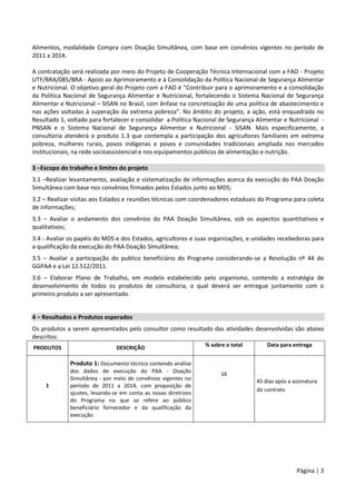 Página | 3
Alimentos, modalidade Compra com Doação Simultânea, com base em convênios vigentes no período de
2011 a 2014.
A contratação será realizada por meio do Projeto de Cooperação Técnica Internacional com a FAO - Projeto
UTF/BRA/085/BRA - Apoio ao Aprimoramento e à Consolidação da Política Nacional de Segurança Alimentar
e Nutricional. O objetivo geral do Projeto com a FAO é "Contribuir para o aprimoramento e a consolidação
da Política Nacional de Segurança Alimentar e Nutricional, fortalecendo o Sistema Nacional de Segurança
Alimentar e Nutricional – SISAN no Brasil, com ênfase na concretização de uma política de abastecimento e
nas ações voltadas à superação da extrema pobreza". No âmbito do projeto, a ação, está enquadrada no
Resultado 1, voltado para fortalecer e consolidar a Política Nacional de Segurança Alimentar e Nutricional -
PNSAN e o Sistema Nacional de Segurança Alimentar e Nutricional - SISAN. Mais especificamente, a
consultoria atenderá o produto 1.3 que contempla a participação dos agricultores familiares em extrema
pobreza, mulheres rurais, povos indígenas e povos e comunidades tradicionais ampliada nos mercados
institucionais, na rede socioassistencial e nos equipamentos públicos de alimentação e nutrição.
3 –Escopo do trabalho e limites do projeto
3.1 –Realizar levantamento, avaliação e sistematização de informações acerca da execução do PAA Doação
Simultânea com base nos convênios firmados pelos Estados junto ao MDS;
3.2 – Realizar visitas aos Estados e reuniões técnicas com coordenadores estaduais do Programa para coleta
de informações;
3.3 – Avaliar o andamento dos convênios do PAA Doação Simultânea, sob os aspectos quantitativos e
qualitativos;
3.4 - Avaliar os papéis do MDS e dos Estados, agricultores e suas organizações, e unidades recebedoras para
a qualificação da execução do PAA Doação Simultânea;
3.5 – Avaliar a participação do publico beneficiário do Programa considerando-se a Resolução nº 44 do
GGPAA e a Lei 12.512/2011.
3.6 – Elaborar Plano de Trabalho, em modelo estabelecido pelo organismo, contendo a estratégia de
desenvolvimento de todos os produtos de consultoria, o qual deverá ser entregue juntamente com o
primeiro produto a ser apresentado.
4 – Resultados e Produtos esperados
Os produtos a serem apresentados pelo consultor como resultado das atividades desenvolvidas são abaixo
descritos:
PRODUTOS DESCRIÇÃO % sobre o total Data para entrega
1
Produto 1: Documento técnico contendo análise
dos dados de execução do PAA - Doação
Simultânea - por meio de convênios vigentes no
período de 2011 a 2014, com proposição de
ajustes, levando-se em conta as novas diretrizes
do Programa no que se refere ao público
beneficiário fornecedor e da qualificação da
execução.
16
45 dias após a assinatura
do contrato
 