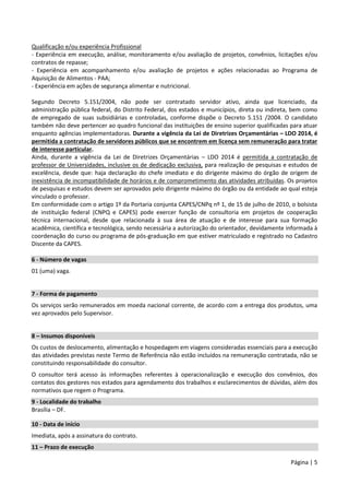 Página | 5
Qualificação e/ou experiência Profissional
- Experiência em execução, análise, monitoramento e/ou avaliação de projetos, convênios, licitações e/ou
contratos de repasse;
- Experiência em acompanhamento e/ou avaliação de projetos e ações relacionadas ao Programa de
Aquisição de Alimentos - PAA;
- Experiência em ações de segurança alimentar e nutricional.
Segundo Decreto 5.151/2004, não pode ser contratado servidor ativo, ainda que licenciado, da
administração pública federal, do Distrito Federal, dos estados e municípios, direta ou indireta, bem como
de empregado de suas subsidiárias e controladas, conforme dispõe o Decreto 5.151 /2004. O candidato
também não deve pertencer ao quadro funcional das instituições de ensino superior qualificadas para atuar
enquanto agências implementadoras. Durante a vigência da Lei de Diretrizes Orçamentárias – LDO 2014, é
permitida a contratação de servidores públicos que se encontrem em licença sem remuneração para tratar
de interesse particular.
Ainda, durante a vigência da Lei de Diretrizes Orçamentárias – LDO 2014 é permitida a contratação de
professor de Universidades, inclusive os de dedicação exclusiva, para realização de pesquisas e estudos de
excelência, desde que: haja declaração do chefe imediato e do dirigente máximo do órgão de origem de
inexistência de incompatibilidade de horários e de comprometimento das atividades atribuídas. Os projetos
de pesquisas e estudos devem ser aprovados pelo dirigente máximo do órgão ou da entidade ao qual esteja
vinculado o professor.
Em conformidade com o artigo 1º da Portaria conjunta CAPES/CNPq nº 1, de 15 de julho de 2010, o bolsista
de instituição federal (CNPQ e CAPES) pode exercer função de consultoria em projetos de cooperação
técnica internacional, desde que relacionada à sua área de atuação e de interesse para sua formação
acadêmica, científica e tecnológica, sendo necessária a autorização do orientador, devidamente informada à
coordenação do curso ou programa de pós-graduação em que estiver matriculado e registrado no Cadastro
Discente da CAPES.
6 - Número de vagas
01 (uma) vaga.
7 - Forma de pagamento
Os serviços serão remunerados em moeda nacional corrente, de acordo com a entrega dos produtos, uma
vez aprovados pelo Supervisor.
8 – Insumos disponíveis
Os custos de deslocamento, alimentação e hospedagem em viagens consideradas essenciais para a execução
das atividades previstas neste Termo de Referência não estão incluídos na remuneração contratada, não se
constituindo responsabilidade do consultor.
O consultor terá acesso às informações referentes à operacionalização e execução dos convênios, dos
contatos dos gestores nos estados para agendamento dos trabalhos e esclarecimentos de dúvidas, além dos
normativos que regem o Programa.
9 - Localidade do trabalho
Brasília – DF.
10 - Data de início
Imediata, após a assinatura do contrato.
11 – Prazo de execução
 