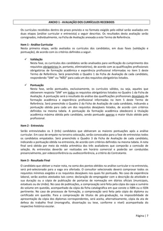Página | 7
ANEXO 1 - AVALIAÇÃO DOS CURRÍCULOS RECEBIDOS
Os currículos recebidos dentro do prazo previsto e no formato exigido pelo edital serão avaliados em
duas etapas (análise curricular e entrevista) a seguir descritas. Os resultados desta avaliação serão
consignados, individualmente, na Ficha de Avaliação anexada a este Termo de Referência.
Item 1 - Análise Curricular
Nesta primeira etapa, serão avaliados os currículos dos candidatos, em duas fases (validação e
pontuação), de acordo com os critérios definidos a seguir.
 Validação
Nesta fase, os currículos dos candidatos serão analisados para verificação do cumprimento dos
requisitos obrigatórios (e, portanto, eliminatórios), de acordo com as qualificações profissionais
obrigatórias de formação acadêmica e experiência profissional informadas no item 5 deste
Termo de Referência. Será preenchido o Quadro 1 da Ficha de Avaliação de cada candidato,
respondendo “SIM” ou “NÃO” para cada um dos requisitos obrigatórios listados.
 Pontuação
Nesta fase, serão pontuados, exclusivamente, os currículos válidos, ou seja, aqueles que
obtiverem resposta “SIM” em todos os requisitos obrigatórios listados no Quadro 1 da Ficha de
Avaliação. A pontuação será o resultado da análise das qualificações profissionais desejáveis de
formação acadêmica e experiência profissional informadas no item 5 deste Termo de
Referência. Será preenchido o Quadro 2 da Ficha de Avaliação de cada candidato, indicando a
pontuação obtida para cada um dos requisitos desejáveis listados, de acordo com critérios
definidos na mesma tabela. A pontuação da formação acadêmica obedecerá à titulação
acadêmica máxima obtida pelo candidato, sendo pontuado apenas o maior título obtido pelo
profissional.
Item 2 - Entrevista
Serão entrevistados os 3 (três) candidatos que obtiveram as maiores pontuações após a análise
curricular. Em caso de empate na terceira colocação, serão convocados para a fase de entrevistas todos
os candidatos empatados. Será preenchido o Quadro 3 da Ficha de Avaliação de cada candidato,
indicando a pontuação obtida na entrevista, de acordo com critérios definidos na mesma tabela. A nota
final será obtida por meio da média aritmética dos três avaliadores que comporão a comissão de
seleção. As entrevistas deverão ser realizadas em horário comercial e poderão ser conduzidas
presencialmente, por videoconferência ou audioconferência, a critério do Contratante.
Item 3 - Resultado Final
O candidato que obtiver a maior nota, na soma dos pontos obtidos na análise curricular e na entrevista,
será pré-selecionado para a vaga ora ofertada. O consultor selecionado deverá comprovar todos os
requisitos mínimos exigidos e os requisitos desejáveis nos quais foi pontuado. No caso de experiência
laboral, serão aceitos atestados tais como: declaração do empregador com a descrição da atividade e
sua duração ou a cópia de publicação de portarias de nomeação em diários oficiais (municipais,
estaduais ou da União). No caso de publicações, a comprovação será feita pela cópia da capa e sumário
do volume em questão, acompanhado da cópia da ficha catalográfica em que conste o ISBN ou o ISSN
pertinente. No caso de processos de formação, a comprovação será feita pela cópia do diploma ou
certificado em questão. Para a comprovação de títulos de pós-graduação, na impossibilidade de
apresentação da cópia dos diplomas correspondentes, será aceita, alternativamente, cópia da ata de
defesa do trabalho final (monografia, dissertação ou tese, conforme o nível) acompanhada do
respectivo histórico escolar.
 