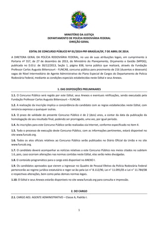 MINISTÉRIO DA JUSTIÇA
DEPARTAMENTO DE POLÍCIA RODOVIÁRIA FEDERAL
DIREÇÃO GERAL
1
EDITAL DE CONCURSO PÚBLICO Nº 01/2014-PRF-BRASÍLIA/DF, 7 DE ABRIL DE 2014.
A DIRETORA GERAL DA POLÍCIA RODOVIÁRIA FEDERAL, no uso de suas atribuições legais, em cumprimento à
Portaria nº 557, de 27 de dezembro de 2013, do Ministério do Planejamento, Orçamento e Gestão (MPOG),
publicada no D.O.U. de 30/12/2013, Seção 1, página 838, torna público que realizará, através da Fundação
Professor Carlos Augusto Bittencourt - FUNCAB, concurso público para provimento de 216 (duzentas e dezesseis)
vagas de Nível Intermediário de Agente Administrativo do Plano Especial de Cargos do Departamento de Policia
Rodoviária Federal, mediante as condições especiais estabelecidas neste Edital e seus Anexos.
1. DAS DISPOSIÇÕES PRELIMINARES
1.1. O Concurso Público será regido por este Edital, seus Anexos e eventuais retificações, sendo executado pela
Fundação Professor Carlos Augusto Bittencourt – FUNCAB.
1.2. A realização da inscrição implica a concordância do candidato com as regras estabelecidas neste Edital, com
renúncia expressa a quaisquer outras.
1.3. O prazo de validade do presente Concurso Público é de 2 (dois) anos, a contar da data da publicação da
homologação de seu resultado final, podendo ser prorrogado, uma vez, por igual período.
1.4. As inscrições para este Concurso Público serão realizadas via Internet, conforme especificado no Item 4.
1.5. Todo o processo de execução deste Concurso Público, com as informações pertinentes, estará disponível no
site www.funcab.org.
1.6. Todos os atos oficiais relativos ao Concurso Público serão publicados no Diário Oficial da União e no site
www.funcab.org.
1.7. O candidato deverá acompanhar as notícias relativas a este Concurso Público nos meios citados no subitem
1.6, pois, caso ocorram alterações nas normas contidas neste Edital, elas serão neles divulgadas.
1.8. O conteúdo programático para o cargo está disponível no ANEXO I.
1.9. Os candidatos aprovados que vierem a ingressar no Quadro de Pessoal Efetivo da Polícia Rodoviária Federal
pertencerão ao regime jurídico estatutário e reger-se-ão pela Lei n° 8.112/90, Lei n° 11.095/05 e Lei n° 11.784/08
e respectivas alterações, bem como pelas demais normas legais.
1.10. O Edital e seus Anexos estarão disponíveis no site www.funcab.org para consulta e impressão.
2. DO CARGO
2.1. CARGO A01: AGENTE ADMINISTRATIVO – Classe A, Padrão I.
 