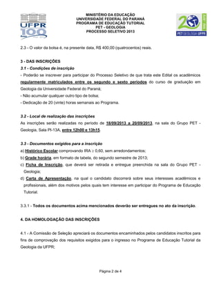 MINISTÉRIO DA EDUCAÇÃO
UNIVERSIDADE FEDERAL DO PARANÁ
PROGRAMA DE EDUCAÇÃO TUTORIAL
PET - GEOLOGIA
PROCESSO SELETIVO 2013
Página 2 de 4
2.3 - O valor da bolsa é, na presente data, R$ 400,00 (quatrocentos) reais.
3 - DAS INSCRIÇÕES
3.1 - Condições de inscrição
- Poderão se inscrever para participar do Processo Seletivo de que trata este Edital os acadêmicos
regularmente matriculados entre os segundo e sexto períodos do curso de graduação em
Geologia da Universidade Federal do Paraná;
- Não acumular qualquer outro tipo de bolsa;
- Dedicação de 20 (vinte) horas semanais ao Programa.
3.2 - Local de realização das inscrições
As inscrições serão realizadas no período de 18/09/2013 a 20/09/2013, na sala do Grupo PET -
Geologia, Sala PI-13A, entre 12h00 e 13h15.
3.3 - Documentos exigidos para a inscrição
a) Histórico Escolar comprovando IRA  0,60, sem arredondamentos;
b) Grade horária, em formato de tabela, do segundo semestre de 2013;
c) Ficha de Inscrição, que deverá ser retirada e entregue preenchida na sala do Grupo PET -
Geologia;
d) Carta de Apresentação, na qual o candidato discorrerá sobre seus interesses acadêmicos e
profissionais, além dos motivos pelos quais tem interesse em participar do Programa de Educação
Tutorial.
3.3.1 - Todos os documentos acima mencionados deverão ser entregues no ato da inscrição.
4. DA HOMOLOGAÇÃO DAS INSCRIÇÕES
4.1 - A Comissão de Seleção apreciará os documentos encaminhados pelos candidatos inscritos para
fins de comprovação dos requisitos exigidos para o ingresso no Programa de Educação Tutorial da
Geologia da UFPR;
 