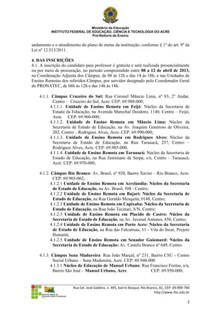 Ministério da Educação
          INSTITUTO FEDERAL DE EDUCAÇÃO, CIÊNCIA E TECNOLOGIA DO ACRE
                               Pró-Reitoria de Ensino

andamento e o atendimento do plano de metas da instituição, conforme § 1º do art. 9º da
Lei nº 12.513/2011.

4. DAS INSCRIÇÕES
4.1. A inscrição do candidato para professor é gratuita e será realizada presencialmente
ou por meio de procuração, no período compreendido entre 08 a 12 de abril de 2013,
na Coordenação Adjunta dos Câmpus, de 08 às 12h e das 14 às 18h; e nas Unidades de
Ensino Remotas dos referidos Câmpus, por servidor designado pelo Coordenador Geral
do PRONATEC, de 08h às 12h e das 14h às 18h.

    4.1.1. Câmpus Cruzeiro do Sul: Rua Coronel Mâncio Lima, nº 83, 2º Andar,
           Centro – Cruzeiro do Sul, Acre. CEP: 69.980-000;
          4.1.1.1. Unidade de Ensino Remota em Feijó: Núcleo da Secretaria de
           Estado da Educação, na Avenida Marechal Deodoro, 1140, Centro – Feijó,
           Acre. CEP: 69.960-000;
          4.1.1.2. Unidade de Ensino Remota em Mâncio Lima: Núcleo da
           Secretaria de Estado de Educação, na Av. Joaquim Generoso de Oliveira,
           202, Centro – Rodrigues Alves, Acre. CEP: 69.990-000;
          4.1.1.3. Unidade de Ensino Remota em Rodrigues Alves: Núcleo da
           Secretaria de Estado de Educação, na Rua Tarauacá, 257, Centro –
           Rodrigues Alves, Acre. CEP: 69.985-000;
          4.1.1.4. Unidade de Ensino Remota em Tarauacá: Núcleo da Secretaria de
           Estado de Educação, na Rua Justiniano de Serpa, s/n, Centro – Tarauacá,
           Acre. CEP: 69.970-000;

    4.1.2. Câmpus Rio Branco: Av. Brasil, nº 920, Bairro Xavier – Rio Branco, Acre.
            CEP: 69.903-062;
          4.1.2.1 Unidade de Ensino Remota em Acrelandia: Núcleo da Secretaria
            de Estado de Educação, na Av. Brasil, 508 - Centro;
          4.1.2.2 Unidade de Ensino Remota em Bujari: Núcleo da Secretaria de
            Estado de Educação, na Rua Geraldo Mesquita, 0148, Centro;
          4.1.2.3 Unidade de Ensino Remota em Capixaba: Núcleo da Secretaria de
            Estado de Educação, na Rua João Tecinari, S/N, Centro;
          4.1.2.3 Unidade de Ensino Remota em Placido de Castro: Núcleo da
            Secretaria de Estado de Educação, na Av. Juvenal Antunes, 450, Centro;
          4.1.2.4 Unidade de Ensino Remota em Porto Acre: Núcleo da Secretaria
            de Estado de Educação, na Rua das Falcatruas, 11 - Vila do Incar, Projeto
            Humaitá;
          4.1.2.5 Unidade de Ensino Remota em Senador Guiomard: Núcleo da
            Secretaria de Estado de Educação: Av. Castelo Branco nº 649, Centro.

    4.1.3. Câmpus Sena Madureira: Rua João Marçal, nº 231, Bairro CSU - Centro
           Social Urbano – Sena Madureira, Acre. CEP: 69.940-000
          4.1.3.1 Núcleo de Educação de Manoel Urbano: Rua Francisco Freitas, s/n,
           Bairro São José – Manoel Urbano, Acre.             CEP: 69.950-000;


                       Rua Cel. José Galdino, n. 495, bairro Bosque, Rio Branco, AC, CEP: 69.909-760
                                                                             http://www.ifac.edu.br

                                                                                                  2
 