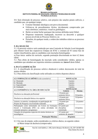 Ministério da Educação
           INSTITUTO FEDERAL DE EDUCAÇÃO, CIÊNCIA E TECNOLOGIA DO ACRE
                                Pró-Reitoria de Ensino

4.8. Será eliminado do processo seletivo, sem prejuízo das sanções penais cabíveis, o
candidato que, em qualquer tempo:
            Cometer falsidade ideológica com prova documental;
            Utilizar-se de procedimentos ilícitos, devidamente comprovados por
               meio eletrônico, estatístico, visual ou grafológico;
            Burlar ou tentar burlar quaisquer das normas definidas neste Edital;
            Dispensar tratamento inadequado, incorreto ou descortês a qualquer
               pessoa envolvida no Processo Seletivo; ou
            Perturbar, de qualquer modo, a ordem dos trabalhos relativos ao processo
               Seletivo.

5. DA SELEÇÃO
5.1. O processo seletivo será conduzido por uma Comissão de Seleção Local designada
pelo Diretor Geral dos respectivos Câmpus do IFAC e constará de 01 (uma) fase de
caráter classificatória, para os candidatos com inscrições homologadas:
a) Fase única: análise de currículo, segundo pontuação discriminada no item 6.2 deste
edital.
5.2. Para efeito de homologação da inscrição serão considerados válidos, apenas os
candidatos que atendam aos requisitos mínimos constantes no Anexo I deste Edital.

6. DA CLASSIFICAÇÃO
6.1. A classificação do processo seletivo obedecerá à ordem decrescente do total de
pontos obtidos.
6.2. Para efeitos de classificação serão utilizados os critério dispostos abaixo:

6.2.1 FORMAÇÃO ACADÊMICA (não acumulativa)                               PONTUAÇÃO
a) Doutorado                                                                8 pontos
b) Mestrado                                                                 6 pontos
c) Especialização                                                           4 pontos
d) Graduação                                                                2 pontos
                                                                         PONTUAÇÃO
6.2.2 EXPERIÊNCIA NA ÁREA DE EDUCAÇÃO
                                                                     Unitário        Máximo
                                                       1,0 ponto por
Docência na educação profissional
                                                       semestre letivo       3,0 pontos
                                                       1,0 ponto por         3,0 pontos
Docência na educação básica e/ou superior
                                                       semestre letivo
Autoria, co-autoria, coordenação ou participação de    1,0 ponto por          2,0 pontos
Projeto de Pesquisa e/ou Extensão realizado            projeto
Participação como ministrante em Cursos de Formação 0,5 ponto por
Inicial e Continuada (FIC) ou outras atividades de disciplina                2,0 pontos
extensão (projetos e programas)                        ministrada
Atuação em programas especiais de ensino técnicos ou   0,5 ponto por         2,0 pontos
tecnológicos                                           semestre de atuação
                                      Pontuação Máxima              20 pontos

6.3. Em caso de empate, serão considerados os critérios abaixo, na seguinte ordem:
     a) Maior tempo de docência (comprovado);

                        Rua Cel. José Galdino, n. 495, bairro Bosque, Rio Branco, AC, CEP: 69.909-760
                                                                              http://www.ifac.edu.br

                                                                                                   4
 