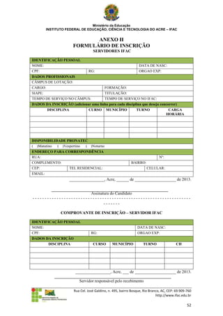 Ministério da Educação
       INSTITUTO FEDERAL DE EDUCAÇÃO, CIÊNCIA E TECNOLOGIA DO ACRE – IFAC


                             ANEXO II
                      FORMULÁRIO DE INSCRIÇÃO
                                  SERVIDORES IFAC

IDENTIFICAÇÃO PESSOAL
NOME:                                                           DATA DE NASC:
CPF:                           RG:                              ORGAO EXP:
DADOS PROFISSIONAIS
CÂMPUS DE LOTAÇÃO:
CARGO:                               FORMAÇÃO:
SIAPE:                               TITULAÇÃO:
TEMPO DE SERVIÇO NO CÂMPUS:          TEMPO DE SERVIÇO NO IFAC:
DADOS DA INSCRIÇÃO (adicionar uma linha para cada disciplina que deseja concorrer)
       DISCIPLINA           CURSO MUNICÍPIO              TURNO               CARGA
                                                                           HORÁRIA




DISPONIBILIDADE PRONATEC
( )Matutino ( )Vespertino ( )Noturno
ENDEREÇO PARA CORRESPONDÊNCIA
RUA:                                                                          Nº:
COMPLEMENTO:                                               BAIRRO:
CEP:           TEL RESIDENCIAL:                                      CELULAR:
EMAIL:
                    _________________, Acre, ______ de ____________________ de 2013.


                        Assinatura do Candidato
------------------------------------------------------------------
                               -------

               COMPROVANTE DE INSCRIÇÃO – SERVIDOR IFAC

IDENTIFICAÇÃO PESSOAL
NOME:                                                          DATA DE NASC:
CPF:                             RG:                           ORGAO EXP:
DADOS DA INSCRIÇÃO
       DISCIPLINA                 CURSO        MUNICÍPIO           TURNO                 CH




                       _________________, Acre, ___ de ____________________ de 2013.

                         Servidor responsável pelo recebimento

                      Rua Cel. José Galdino, n. 495, bairro Bosque, Rio Branco, AC, CEP: 69.909-760
                                                                            http://www.ifac.edu.br

                                                                                                52
 