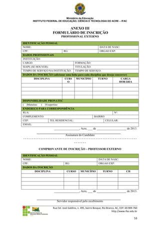 Ministério da Educação
       INSTITUTO FEDERAL DE EDUCAÇÃO, CIÊNCIA E TECNOLOGIA DO ACRE – IFAC


                            ANEXO III
                      FORMULÁRIO DE INSCRIÇÃO
                             PROFISSIONAL EXTERNO

IDENTIFICAÇÃO PESSOAL
NOME:                                                           DATA DE NASC:
CPF:                       RG:                                  ORGAO EXP:
DADOS PROFISSIONAIS
INSTITUIÇÃO:
CARGO:                                    FORMAÇÃO:
SIAPE (SE HOUVER):                        TITULAÇÃO:
TEMPO DE SERVIÇO NA INSTITUIÇÃO:          TEMPO DE SERVIÇO:
DADOS DA INSCRIÇÃO (adicionar uma linha para cada disciplina que deseja concorrer)
       DISCIPLINA           CURS MUNICÍPIO               TURNO               CARGA
                               O                                           HORÁRIA




DISPONIBILIDADE PRONATEC
( )Matutino ( )Vespertino
ENDEREÇO PARA CORRESPONDÊNCIA
RUA:                                                                          Nº:
COMPLEMENTO:                                               BAIRRO:
CEP:              TEL RESIDENCIAL:                                   CELULAR:
EMAIL:
                       _________________, Acre, ___ de ____________________ de 2013.

                        Assinatura do Candidato
------------------------------------------------------------------
                               -------

           COMPROVANTE DE INSCRIÇÃO – PROFESSOR EXTERNO

IDENTIFICAÇÃO PESSOAL
NOME:                                                          DATA DE NASC:
CPF:                             RG:                           ORGAO EXP:
DADOS DA INSCRIÇÃO
        DISCIPLINA                CURSO        MUNICÍPIO           TURNO                 CH




                       _________________, Acre, ___ de ____________________ de 2013.


                         Servidor responsável pelo recebimento

                      Rua Cel. José Galdino, n. 495, bairro Bosque, Rio Branco, AC, CEP: 69.909-760
                                                                            http://www.ifac.edu.br

                                                                                                53
 