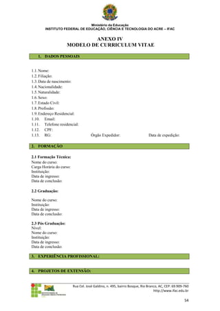 Ministério da Educação
        INSTITUTO FEDERAL DE EDUCAÇÃO, CIÊNCIA E TECNOLOGIA DO ACRE – IFAC


                             ANEXO IV
                     MODELO DE CURRICULUM VITAE

   1. DADOS PESSOAIS


1.1. Nome:
1.2. Filiação:
1.3. Data de nascimento:
1.4. Nacionalidade:
1.5. Naturalidade:
1.6. Sexo:
1.7. Estado Civil:
1.8. Profissão:
1.9. Endereço Residencial:
1.10. Email:
1.11. Telefone residencial:
1.12. CPF:
1.13. RG:                             Órgão Expedidor:                      Data de expedição:

2. FORMAÇÃO

2.1 Formação Técnica:
Nome do curso:
Carga Horária do curso:
Instituição:
Data de ingresso:
Data de conclusão:

2.2 Graduação:

Nome do curso:
Instituição:
Data de ingresso:
Data de conclusão:

2.3 Pós Graduação:
Nível:
Nome do curso:
Instituição:
Data de ingresso:
Data de conclusão:

3. EXPERIÊNCIA PROFISSIONAL:


4. PROJETOS DE EXTENSÃO:


                          Rua Cel. José Galdino, n. 495, bairro Bosque, Rio Branco, AC, CEP: 69.909-760
                                                                                http://www.ifac.edu.br

                                                                                                    54
 