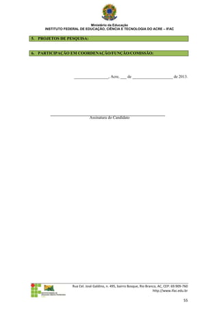Ministério da Educação
     INSTITUTO FEDERAL DE EDUCAÇÃO, CIÊNCIA E TECNOLOGIA DO ACRE – IFAC

5. PROJETOS DE PESQUISA:


6. PARTICIPAÇÃO EM COORDENAÇÃO/FUNÇÃO/COMISSÃO:




                    _________________, Acre, ___ de ____________________ de 2013.




                              Assinatura do Candidato




                   Rua Cel. José Galdino, n. 495, bairro Bosque, Rio Branco, AC, CEP: 69.909-760
                                                                         http://www.ifac.edu.br

                                                                                             55
 