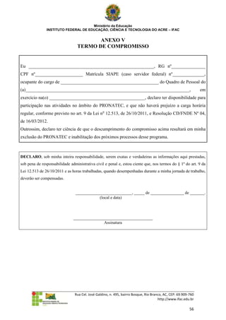 Ministério da Educação
               INSTITUTO FEDERAL DE EDUCAÇÃO, CIÊNCIA E TECNOLOGIA DO ACRE – IFAC


                                        ANEXO V
                                 TERMO DE COMPROMISSO


Eu _______________________________________________________, RG nº_______________
CPF nº_____________________ Matrícula SIAPE (caso servidor federal) nº______________,
ocupante do cargo de ___________________________________________ do Quadro de Pessoal do
(a)________________________________________________________________________,                                    em
exercício na(o) __________________________________________, declaro ter disponibilidade para
participação nas atividades no âmbito do PRONATEC, e que não haverá prejuízo a carga horária
regular, conforme previsto no art. 9 da Lei no 12.513, de 26/10/2011, e Resolução CD/FNDE Nº 04,
de 16/03/2012.
Outrossim, declaro ter ciência de que o descumprimento do compromisso acima resultará em minha
exclusão do PRONATEC e inabilitação dos próximos processos desse programa.



DECLARO, sob minha inteira responsabilidade, serem exatas e verdadeiras as informações aqui prestadas,
sob pena de responsabilidade administrativa civil e penal e, estou ciente que, nos termos do § 1º do art. 9 da
Lei 12.513 de 26/10/2011 e as horas trabalhadas, quando desempenhadas durante a minha jornada de trabalho,
deverão ser compensadas.


                                ___________________________, _____ de ________________ de _______.
                                            (local e data)



                               ______________________________________
                                              Assinatura




                                Rua Cel. José Galdino, n. 495, bairro Bosque, Rio Branco, AC, CEP: 69.909-760
                                                                                      http://www.ifac.edu.br

                                                                                                          56
 