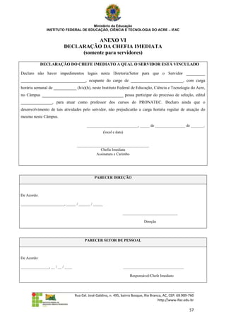 Ministério da Educação
               INSTITUTO FEDERAL DE EDUCAÇÃO, CIÊNCIA E TECNOLOGIA DO ACRE – IFAC


                                     ANEXO VI
                          DECLARAÇÃO DA CHEFIA IMEDIATA
                               (somente para servidores)

             DECLARAÇÃO DO CHEFE IMEDIATO A QUAL O SERVIDOR ESTÁ VINCULADO

Declaro não haver impedimentos legais nesta Diretoria/Setor para que o Servidor _________
_______________________________, ocupante do cargo de _________________________, com carga
horária semanal de ___________ (h/a)(h), neste Instituto Federal de Educação, Ciência e Tecnologia do Acre,
no Câmpus _______________________________________ possa participar do processo de seleção, edital
_______________, para atuar como professor dos cursos do PRONATEC. Declaro ainda que o
desenvolvimento de tais atividades pelo servidor, não prejudicarão a carga horária regular de atuação do
mesmo neste Câmpus.

                                         ___________________________, _____ de ________________ de _______.
                                                    (local e data)


                                   ______________________________________
                                                Chefia Imediata
                                             Assinatura e Carimbo




                                              PARECER DIREÇÃO



De Acordo:

_______________________, _____ / ______ / _____

                                                                 _____________________________

                                                                                Direção



                                        PARECER SETOR DE PESSOAL



De Acordo:

_______________, __ / __ / ____                                      ________________________________

                                                                        Responsável/Chefe Imediato




                                  Rua Cel. José Galdino, n. 495, bairro Bosque, Rio Branco, AC, CEP: 69.909-760
                                                                                        http://www.ifac.edu.br

                                                                                                            57
 