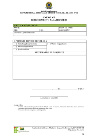 Ministério da Educação
          INSTITUTO FEDERAL DE EDUCAÇÃO, CIÊNCIA E TECNOLOGIA DO ACRE – IFAC


                                               ANEXO VII
                            REQUERIMENTO PARA RECURSO

IDENTIFICAÇÃO PESSOAL
NOME:                                                                     DATA DE NASC:
CPF:                                        RG:                           ORGAO EXP:
Disciplina (s) Pretendida (s):



O PRESENTE RECURSO REFERE-SE A
(   ) Homologação de Inscrição                         (   ) Outros (Especificar):
(   ) Resultado Preliminar
(   ) Resultado Final
                                   JUSTIFICATIVA DO CANDIDATO




                              ______________________, _____ de ___________________ de 2013.


                          __________________________________________
                                     Assinatura do candidato


INSTRUÇÕES:
     Somente serão analisados pela Comissão de Seleção Local os recursos protocolados dentro dos prazos previstos e
      formulados de acordo com as normas estabelecidas neste Edital;
     Os recursos deverão ser digitados ou datilografados.




                              Rua Cel. José Galdino, n. 495, bairro Bosque, Rio Branco, AC, CEP: 69.909-760
                                                                                    http://www.ifac.edu.br

                                                                                                                 58
 