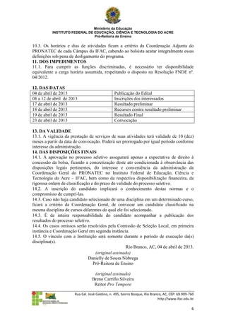 Ministério da Educação
          INSTITUTO FEDERAL DE EDUCAÇÃO, CIÊNCIA E TECNOLOGIA DO ACRE
                               Pró-Reitoria de Ensino

10.3. Os horários e dias de atividades ficam a critério da Coordenação Adjunta do
PRONATEC de cada Câmpus do IFAC, cabendo ao bolsista acatar integralmente essas
definições sob pena de desligamento do programa.
11. DOS IMPEDIMENTOS
11.1. Para cumprir as funções discriminadas, é necessário ter disponibilidade
equivalente a carga horária assumida, respeitando o disposto na Resolução FNDE nº.
04/2012.

12. DAS DATAS
04 de abril de 2013                             Publicação do Edital
08 a 12 de abril de 2013                        Inscrições dos interessados
17 de abril de 2013                             Resultado preliminar
18 de abril de 2013                             Recursos contra resultado preliminar
19 de abril de 2013                             Resultado Final
23 de abril de 2013                             Convocação

13. DA VALIDADE
13.1. A vigência da prestação de serviços de suas atividades terá validade de 10 (dez)
meses a partir da data de convocação. Poderá ser prorrogado por igual período conforme
interesse da administração.
14. DAS DISPOSIÇÕES FINAIS
14.1. A aprovação no processo seletivo assegurará apenas a expectativa de direito à
concessão da bolsa, ficando a concretização deste ato condicionada à observância das
disposições legais pertinentes, do interesse e conveniência da administração da
Coordenação Geral do PRONATEC no Instituto Federal de Educação, Ciência e
Tecnologia do Acre – IFAC, bem como da respectiva disponibilização financeira, da
rigorosa ordem de classificação e do prazo de validade do processo seletivo.
14.2. A inscrição do candidato implicará o conhecimento destas normas e o
compromisso de cumpri-las.
14.3. Caso não haja candidato selecionado de uma disciplina em um determinado curso,
ficará a critério da Coordenação Geral, de convocar um candidato classificado na
mesma disciplina de cursos diferentes do qual ele foi selecionado.
14.3. É de inteira responsabilidade do candidato acompanhar a publicação dos
resultados do processo seletivo.
14.4. Os casos omissos serão resolvidos pela Comissão de Seleção Local, em primeira
instância e Coordenação Geral em segunda instância.
14.5. O vínculo com a Instituição será somente durante o período de execução da(s)
disciplina(s).
                                                    Rio Branco, AC, 04 de abril de 2013.
                                   (original assinado)
                               Danielly de Sousa Nóbrega
                                 Pró-Reitora de Ensino

                                   (original assinado)
                                  Breno Carrillo Silveira
                                   Reitor Pro Tempore

                       Rua Cel. José Galdino, n. 495, bairro Bosque, Rio Branco, AC, CEP: 69.909-760
                                                                             http://www.ifac.edu.br

                                                                                                  6
 