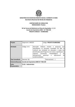 MINISTÉRIO DO DESENVOLVIMENTO SOCIAL E COMBATE À FOME
Secretaria Nacional de Renda de Cidadania
CONTRATAÇÃO DE CONSULTOR
MODALIDADE: Produto
Nº do Termo de Referência no Plano de Aquisições: 3.D.30
Acordo de Empréstimo BIRD - N.º 7841-BR
PROJETO UNESCO – 914BRZ3002
Projeto Organismo: UNESCO Código: PROJETO 914BRZ3002
Atividade Código: 2.4.1 Descrição: Elaborar estudos e pesquisas que
identifiquem os principais resultados do PBF na
melhoria das condições de educação e saúde dos
beneficiados pelo Programa com vistas a aperfeiçoar os
aspectos conceituais, metodológicos e de
planejamento gerencial e operacional de
condicionalidades.
Tipo Consultoria Nacional (X) Internacional ( )
Fonte de Recursos Acordo de Empréstimo BIRD N.º 7841-BR
Linha
Orçamentária
21.01 - Subcontratos
 