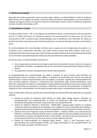 Página | 2
1- Objetivo da contratação
Realização de estudos quantitativos acerca de informações relativas à condicionalidade da saúde do Programa
Bolsa Família, com o objetivo de analisar o perfil do público beneficiário acompanhado, suas características e
evolução ao longo do tempo e do território nacional, considerando variáveis sociais e econômicas disponíveis
nas bases de dados relacionadas ao PBF.
2 – Antecedentes e contexto
O Programa Bolsa Família – PBF é um programa de transferência direta e condicionada de renda que beneficia
mais de 13 milhões de famílias em situação de pobreza e de extrema pobreza em todo o país. Um dos eixos
estruturantes do PBF é composto pelas condicionalidades, que se constituem como elementos de reforço ao
exercício de direitos sociais básicos pelas famílias beneficiárias, nas áreas da Educação, da Saúde e da Assistência
Social.
As condicionalidades têm como finalidade contribuir para a ruptura do ciclo intergeracional da pobreza e se
constituem como compromisso assumidos tanto pelas famílias quanto pelo poder público, sendo este o
responsável pela oferta dos serviços, pela implementação de políticas públicas de acompanhamento das famílias
mais vulneráveis e pela identificação dos motivos de descumprimento das condicionalidades.
Na área da saúde, as condicionalidades consistem em:
 Para crianças menores de sete anos de idade: cumprimento do calendário vacinal, conforme cronograma
do Ministério da Saúde, e acompanhamento de seu crescimento e desenvolvimento (registro de peso e
altura);
 Para gestantes e nutrizes: acompanhamento do pré-natal e puerpério.
O acompanhamento das condicionalidades de saúde é realizado de forma conjunta pelo Ministério do
Desenvolvimento Social e Combate à Fome (MDS) e o Ministério da Saúde (MS), por meio de suas redes de
implementação e sistemas descentralizados junto aos estados e municípios. A gestão das condicionalidades tem
como principais objetivos: monitorar o cumprimento dos compromissos pelas famílias beneficiárias, como
determina a legislação do Programa; responsabilizar o poder público pela garantia de acesso aos serviços e pela
busca ativa das famílias mais excluídas e vulneráveis; e identificar, nos casos de não cumprimento, as famílias em
situação de maior vulnerabilidade e orientar ações do poder público para o acompanhamento dessas famílias.
Todas as informações referentes à gestão das condicionalidades de saúde do PBF estão registradas nos seguintes
sistemas:
 Sistema de Gestão do Programa Bolsa Família na Saúde (MS): agrega registros referentes ao
acompanhamento das condicionalidades de saúde dos beneficiários PBF, cujas informações são
alimentadas pelas gestões municipais responsáveis por esse acompanhamento.
 Sistema de Vigilância Alimentar e Nutricional – SISVAN (MS): congrega dados relativos às condições
nutricionais de diversos segmentos da população, com o objetivo de reunir informações para subsidiar a
gestão de políticas públicas referentes à melhoria do padrão de consumo alimentar e estado nutricional.
 Cadastro Único para Programas Sociais do Governo Federal – CadÚnico (MDS): é um instrumento que
identifica e caracteriza as famílias de baixa renda, reunindo registros acerca da realidade socioeconômica
dessas famílias, trazendo informações de todo o núcleo familiar e de cada um de seus componentes, das
características do domicílio, das formas de acesso e serviços públicos essenciais.
 Sistema de Condicionalidades do Programa Bolsa Família – Sicon: é uma ferramenta para o
gerenciamento das condicionalidades do PBF, que integra informações de seu acompanhamento nas
áreas de saúde, educação e assistência social.
 