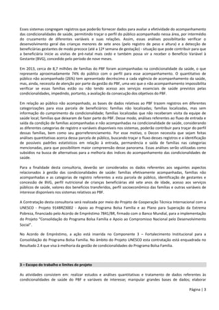 Página | 3
Esses sistemas congregam registros que poderão fornecer dados para avaliar a efetividade do acompanhamento
das condicionalidades de saúde, permitindo traçar o perfil do público acompanhado nessa área, por intermédio
do cruzamento de diferentes variáveis e suas relações. Assim, essas análises possibilitarão verificar o
desenvolvimento geral das crianças menores de sete anos (pelo registro de peso e altura) e a detecção de
beneficiárias gestantes de modo precoce (até a 12ª semana de gestação) - situação que pode contribuir para que
a beneficiária inicie as visitas de pré-natal mais cedo e também possa vir a receber o Benefício Variável à
Gestante (BVG), concedido pelo período de nove meses.
Em 2013, cerca de 8,7 milhões de famílias do PBF foram acompanhadas na condicionalidade da saúde, o que
representa aproximadamente 74% do público com o perfil para esse acompanhamento. O quantitativo de
público não acompanhado (26%) tem apresentado decréscimo a cada vigência de acompanhamento da saúde,
mas, ainda, necessita de atenção por parte da gestão do PBF, uma vez que o não acompanhamento impossibilita
verificar se essas famílias estão ou não tendo acesso aos serviços essenciais de saúde previstos pelas
condicionalidades, impedindo, portanto, a avaliação da consecução dos objetivos do PBF.
Em relação ao público não acompanhado, as bases de dados relativas ao PBF trazem registros em diferentes
categorizações para essa parcela de beneficiários: famílias não localizadas; famílias localizadas, mas sem
informação do cumprimento da condicionalidade; famílias localizadas que não receberam visita da equipe de
saúde local; famílias que deixaram de fazer parte do PBF. Desse modo, análises referentes ao fluxo de entrada e
saída da condição de famílias acompanhadas e não acompanhadas na condicionalidade de saúde, considerando
as diferentes categorias de registro e variáveis disponíveis nos sistemas, poderão contribuir para traçar do perfil
dessas famílias, bem como seu georreferenciamento. Por esse motivo, o Decon necessita que sejam feitas
análises quantitativas acerca dessa parcela de público, buscando traçar o fluxo desses registros e a identificação
de possíveis padrões estatísticos em relação à entrada, permanência e saída de famílias nas categorias
mencionadas, para que possibilitem maior compreensão desse panorama. Essas análises serão utilizadas como
subsídios na busca de alternativas para a melhoria dos índices do acompanhamento das condicionalidades de
saúde.
Para a finalidade desta consultoria, deverão ser considerados os dados referentes aos seguintes aspectos
relacionados à gestão das condicionalidades de saúde: famílias efetivamente acompanhadas, famílias não
acompanhadas e as categorias de registro referentes a esta parcela de público, identificação de gestantes e
concessão de BVG, perfil nutricional de crianças beneficiárias até sete anos de idade, acesso aos serviços
públicos de saúde, valores dos benefícios transferidos, perfil socioeconômico das famílias e outras variáveis de
interesse disponíveis nos sistemas relativos ao PBF.
A Contratação desta consultoria será realizada por meio do Projeto de Cooperação Técnica Internacional com a
UNESCO - Projeto 914BRZ3002 - Apoio ao Programa Bolsa Família e ao Plano para Superação da Extrema
Pobreza, financiado pelo Acordo de Empréstimo 7841/BR, firmado com o Banco Mundial, para a implementação
do Projeto “Consolidação do Programa Bolsa Família e Apoio ao Compromisso Nacional pelo Desenvolvimento
Social”.
No Acordo de Empréstimo, a ação está inserida no Componente 3 – Fortalecimento Institucional para a
Consolidação do Programa Bolsa Família. No âmbito do Projeto UNESCO esta contratação está enquadrada no
Resultado 2.4 que visa à melhoria da gestão de condicionalidades do Programa Bolsa Família.
3 – Escopo do trabalho e limites do projeto
As atividades consistem em: realizar estudos e análises quantitativas e tratamento de dados referentes às
condicionalidades de saúde do PBF e variáveis de interesse; manipular grandes bases de dados; elaborar
 