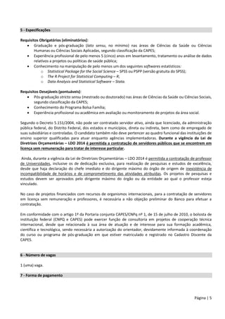 Página | 5
5 - Especificações
Requisitos Obrigatórios (eliminatórios):
 Graduação e pós-graduação (lato sensu, no mínimo) nas áreas de Ciências da Saúde ou Ciências
Humanas ou Ciências Sociais Aplicadas, segundo classificação da CAPES;
 Experiência profissional de pelo menos 5 (cinco) anos em levantamento, tratamento ou análise de dados
relativos a projetos ou políticas de saúde pública;
 Conhecimento na manipulação de pelo menos um dos seguintes softwares estatísticos:
o Statistical Package for the Social Science – SPSS ou PSPP (versão gratuita do SPSS);
o The R Project for Statistical Computing – R;
o Data Analysis and Statistical Software – Stata.
Requisitos Desejáveis (pontuáveis):
 Pós-graduação stricto sensu (mestrado ou doutorado) nas áreas de Ciências da Saúde ou Ciências Sociais,
segundo classificação da CAPES;
 Conhecimento do Programa Bolsa Família;
 Experiência profissional ou acadêmica em avaliação ou monitoramento de projetos da área social.
Segundo o Decreto 5.151/2004, não pode ser contratado servidor ativo, ainda que licenciado, da administração
pública federal, do Distrito Federal, dos estados e municípios, direta ou indireta, bem como de empregado de
suas subsidiárias e controladas. O candidato também não deve pertencer ao quadro funcional das instituições de
ensino superior qualificadas para atuar enquanto agências implementadoras. Durante a vigência da Lei de
Diretrizes Orçamentárias – LDO 2014 é permitida a contratação de servidores públicos que se encontrem em
licença sem remuneração para tratar de interesse particular.
Ainda, durante a vigência da Lei de Diretrizes Orçamentárias – LDO 2014 é permitida a contratação de professor
de Universidades, inclusive os de dedicação exclusiva, para realização de pesquisas e estudos de excelência,
desde que haja declaração do chefe imediato e do dirigente máximo do órgão de origem de inexistência de
incompatibilidade de horários e de comprometimento das atividades atribuídas. Os projetos de pesquisas e
estudos devem ser aprovados pelo dirigente máximo do órgão ou da entidade ao qual o professor esteja
vinculado.
No caso de projetos financiados com recursos de organismos internacionais, para a contratação de servidores
em licença sem remuneração e professores, é necessária a não objeção preliminar do Banco para efetuar a
contratação.
Em conformidade com o artigo 1º da Portaria conjunta CAPES/CNPq nº 1, de 15 de julho de 2010, o bolsista de
instituição federal (CNPQ e CAPES) pode exercer função de consultoria em projetos de cooperação técnica
internacional, desde que relacionada à sua área de atuação e de interesse para sua formação acadêmica,
científica e tecnológica, sendo necessária a autorização do orientador, devidamente informada à coordenação
do curso ou programa de pós-graduação em que estiver matriculado e registrado no Cadastro Discente da
CAPES.
6 - Número de vagas
1 (uma) vaga.
7 - Forma de pagamento
 