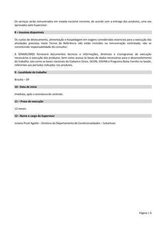 Página | 6
Os serviços serão remunerados em moeda nacional corrente, de acordo com a entrega dos produtos, uma vez
aprovados pelo Supervisor.
8 – Insumos disponíveis
Os custos de deslocamento, alimentação e hospedagem em viagens consideradas essenciais para a execução das
atividades previstas neste Termo de Referência não estão incluídos na remuneração contratada, não se
constituindo responsabilidade do consultor.
A SENARC/MDS fornecerá documentos técnicos e informações, diretrizes e cronogramas de execução
necessários à execução dos produtos, bem como acesso às bases de dados necessárias para o desenvolvimento
do trabalho, tais como as bases nacionais do Cadastro Único, SICON, SISVAN e Programa Bolsa Família na Saúde,
referentes aos períodos indicados nos produtos.
9 - Localidade do trabalho
Brasília – DF
10 - Data de início
Imediata, após a assinatura do contrato.
11 – Prazo de execução
12 meses.
12 - Nome e cargo do Supervisor
Juliana Picoli Agatte – Diretora do Departamento de Condicionalidades – Substituta
 
